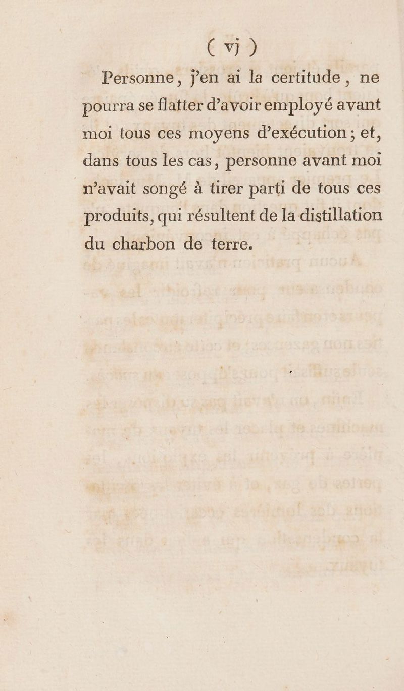 Pie Personne, j'en ai la certitude, ne pourra se flatter d’avoir employé avant moi tous ces moyens d'exécution ; et, dans tous les cas, personne avant moi m'avait songé à tirer parti de tous ces produits, qui résultent de la distillation du charbon de terre.