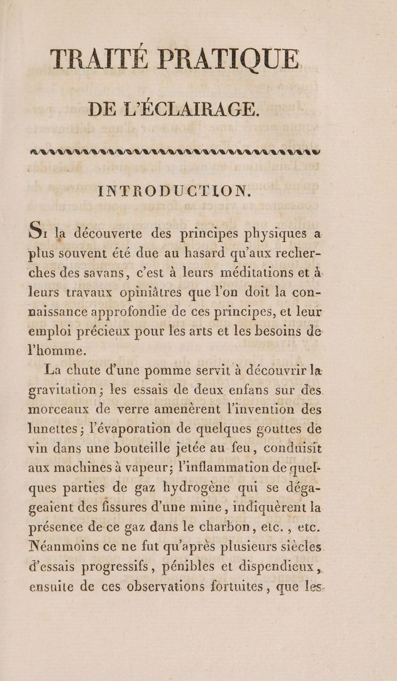 TRAITÉ PRATIQUE DE L'ÉCLAIRAGE. R/VVVVR/ AVR RG UE VAL /A RL RU ULRVVRL LR VAR E INTRODUCTION. S: la découverte des principes physiques a plus souvent été due au hasard qu'aux recher- ches des savans, c’est à leurs méditauons et à: leurs travaux opiniâtres que l’on doit la con- naissance approfondie de ces principes, et leur emploi précieux pour les arts et les besoins de l’homme. La chute d’une pomme servit à découvrir la gravitation ; les essais de deux enfans sur des. morceaux de verre amenérent l'invention des lunettes ; lévaporation de quelques gouttes de vin dans une bouteille jetée au feu, conduisit aux machines à vapeur; l'inflammation de quel- ques parties de gaz hydrogène qui se déga- geaient des fissures d’une mine, indiquèrent la présence de ce gaz dans le charbon, ec. , etc. Néanmoins ce ne fut qu'après plusieurs siècles d'essais progressifs, pénibles et dispendieux ensuite de ces observations fortuites, que les.