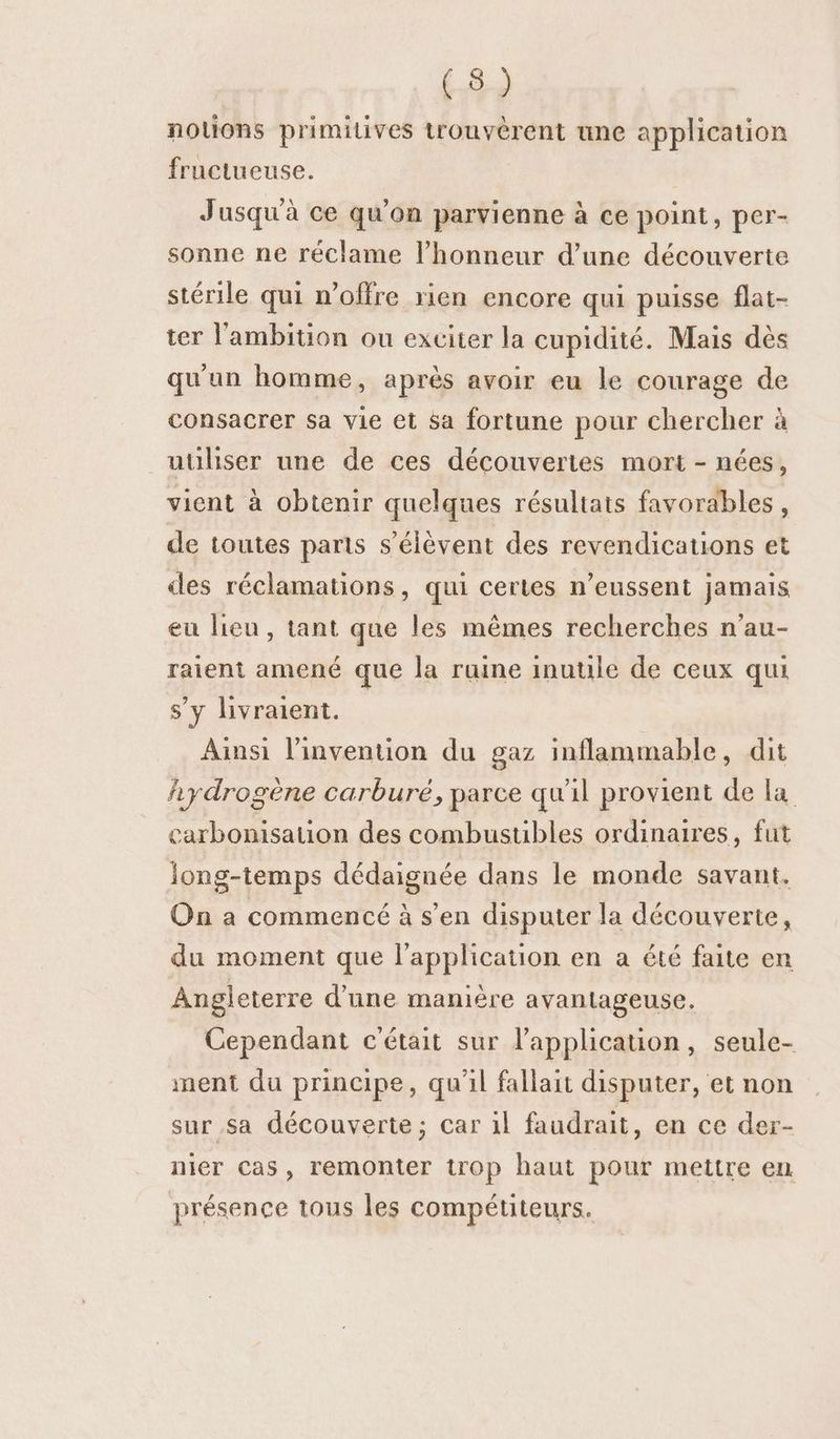 notions primitives trouvèrent une application fructueuse. | Jusqu'à ce qu'on parvienne à ce point, per- sonne ne réclame l'honneur d’une découverte stérile qui n'offre rien encore qui puisse flat- ter l'ambition ou exciter la cupidité. Mais dès qu'un homme, après avoir eu le courage de consacrer sa vie et sa fortune pour chercher à utiliser une de ces découvertes mort - nées, vient à obtenir quelques résultats favorables, de toutes parts s'élèvent des revendications et des réclamations, qui certes n’eussent jamais eu lieu, tant que les mêmes recherches n’au- raient amené que la ruine inuule de ceux qui s’y livraient. Ainsi l'invention du gaz inflammable, dit fiydrogène carburé, parce qu'il provient de la carbonisation des combustibles ordinaires, fut long-temps dédaignée dans le monde savant. On a commencé à s’en disputer la découverte, du moment que l'application en a été faite en Angleterre d’une manière avantageuse. Cependant c'était sur l’application, seule- ment du principe, qu'il fallait disputer, et non sur sa découverte; car il faudrait, en ce der- nier Cas, remonter trop haut pour mettre en présence tous les compétiteurs.