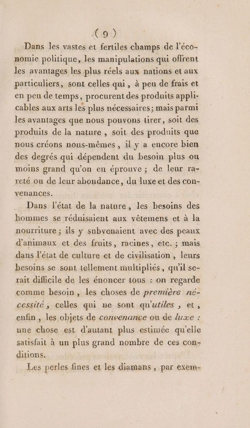 {9 ) Dans les vastes et fertiles champs de l’éco- nomie politique, les manipulations qui offrent les avantages les plus réels aux nations et aux particuliers, sont celles qui, à peu de frais et en peu de temps, procurent des produits appli- cables aux arts les plus nécessaires ; mais parmi les avantages que nous pouvons tirer, soit des produits de la nature , soit des produits que nous créons nous-mêmes, 1 y a encore bien des degrés qui dépendent du besoin plus ou moins grand qu'on en éprouve ; de leur ra- reté ou de leur abondance, du luxeet des con- venances. | | Dans l’état de la nature, les besoins des hommes se réduisaient aux vêtemens et à la nourriture ; ils y subvenaient avec des peaux d'animaux et des fruits, racines, etc. ; mais dans l’état de culture et de civilisation , leurs besoins se sont, tellement multipliés, qu'l se- rait difficile de les énoncer tous : on regarde comme besoin, les choses de première né- cessité , celles qui ne sont qu'utiles , et, enfin, les objets de convenance ou de luxe : une chose est d'autant plus estimée qu'elle satisfait à un plus grand nombre de ces con- ditions. Les perles fines et les diamans , par exem-