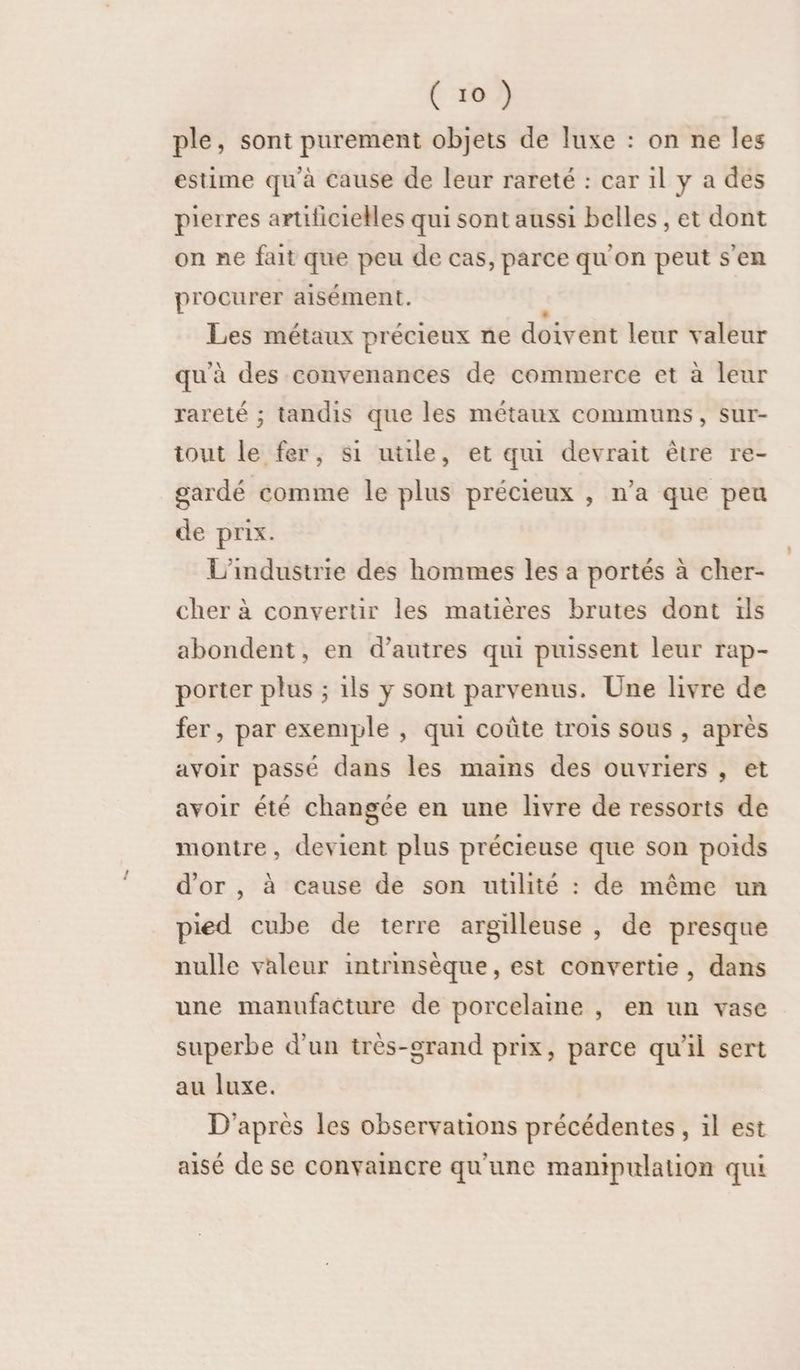 ple, sont purement objets de luxe : on ne les estime qu'à cause de leur rareté : car il y a des pierres artificielles qui sont aussi belles , et dont on ne fait que peu de cas, parce qu'on peut s’en procurer aisément. £ Les métaux précieux ne doivent leur valeur qu'à des convenances de commerce et à leur rareté ; tandis que les métaux communs, sur- tout le fer, si uüle, et qui devrait être re- gardé comme le plus précieux , n’a que peu de prix. L'industrie des hommes les a portés à cher- cher à convertir les matières brutes dont ils abondent, en d’autres qui puissent leur rap- porter plus ; ils y sont parvenus. Une livre de fer, par exemple , qui coûte trois sous , après avoir passé dans les mains des ouvriers , et avoir été changée en une livre de ressorts de montre, devient plus précieuse que son poids d'or, à cause de son utilité : de même un pied cube de terre argilleuse , de presque nulle valeur intrinsèque, est convertie, dans une manufacture de porcelaine , en un vase superbe d’un très-grand prix, parce qu'il sert au luxe. D'après les observations précédentes , il est aisé de se convaincre qu'une manipulation qui