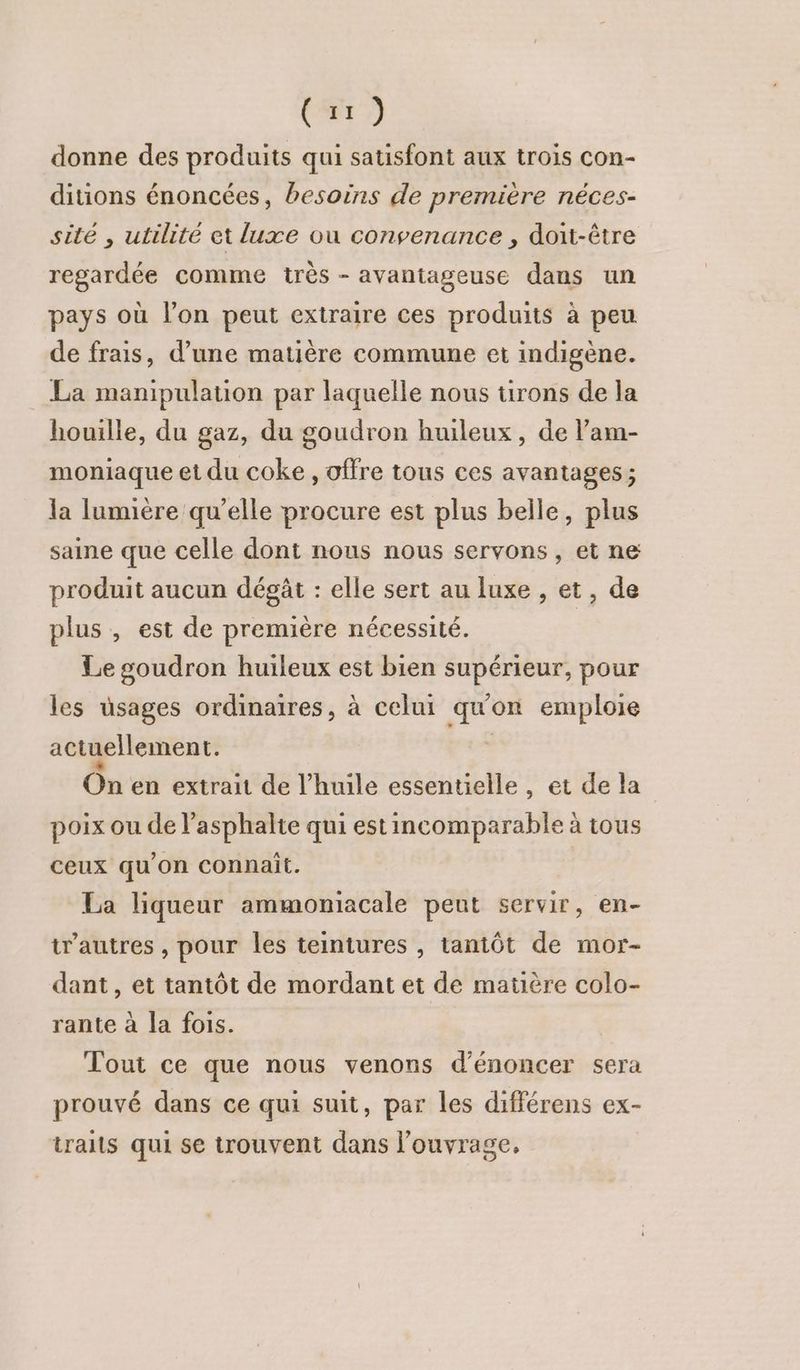 (z1) donne des produits qui satisfont aux trois con- diions énoncées, besoins de première néces- sité , utilité et luxe où convenance , doit-être regardée comme très - avantageuse dans un pays où l’on peut extraire ces produits à peu de frais, d’une matière commune et indigène. La manipulation par laquelle nous urons de la houille, du gaz, du goudron huileux, de l’am- moniaque et du coke , offre tous ces avantages ; la lumière qu’elle procure est plus belle, plus saine que celle dont nous nous servons, et ne produit aucun dégât : elle sert au luxe , et, de plus , est de première nécessité. Le goudron huileux est bien supérieur, pour les üsages ordinaires, à celui qu'on emploie actuellement. L On en extrait de l'huile essentielle , et de la poix ou de l’asphalte qui estincomparable à tous ceux qu'on connait. La liqueur ammoniacale peut servir, en- t’autres , pour les teintures , tantôt de mor- dant, et tantôt de mordant et de matière colo- rante à la fois. Tout ce que nous venons d’énoncer sera prouvé dans ce qui suit, par les différens ex- traits qui se trouvent dans l'ouvrage.