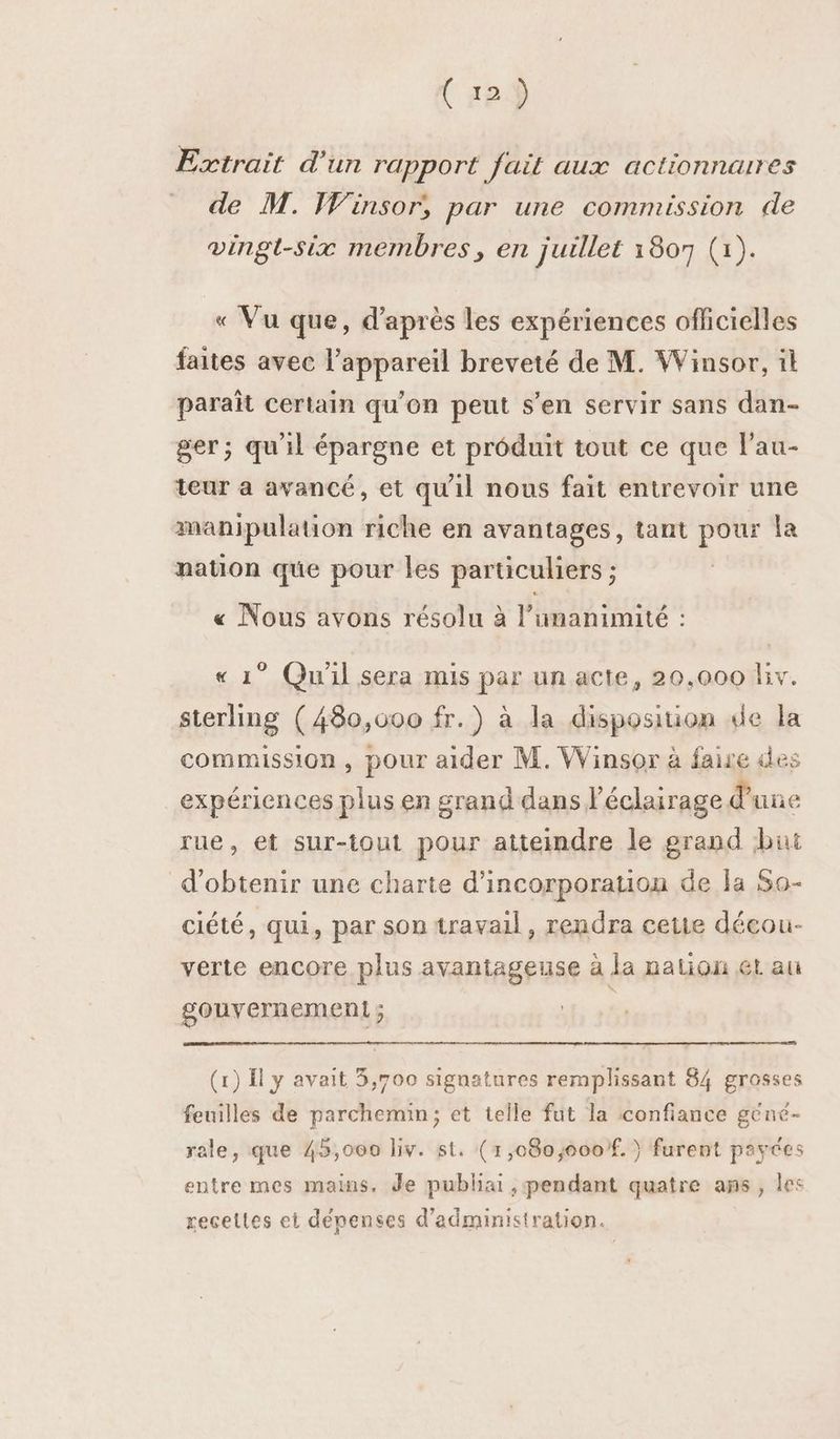 Extrait d'un rapport fait aux actionnaires de M. Winsor, par une commission de vingt-six membres, en juillet 1807 (1). « Vu que, d’après les expériences officielles faites avec l'appareil breveté de M. Winsor, il paraît certain qu’on peut s’en servir sans dan- ger; qu'il épargne et produit tout ce que l’au- teur à avancé, et qu'il nous fait entrevoir une manipulation riche en avantages, tant pour la nation que pour les particuliers ; « Nous avons résolu à l’umanimité : « 1° Qu'il sera mis par un acte, 20,000 fiv. sterling (480,000 fr.) à la disposition de la commission, pour aider M. Winsor à faire des expériences plus en grand dans l'éclairage d une rue, et sur-tout pour atteindre le grand but d'obtenir une charte d'incorporation de la Sa- ciété, qui, par son travail, rendra cetie décou- verte encore plus avantageuse à la nation ét au gouvernement ; ; (1) Il y avait 3,700 signatures remplissant 84 grosses feuilles de parchemin; et telle fut la confiance géné- rale, que 45,000 liv. st. (1,080,000f. } furent payées entre mes mains, de publiai , pendant quatre ans, les recettes et dépenses d'administration.