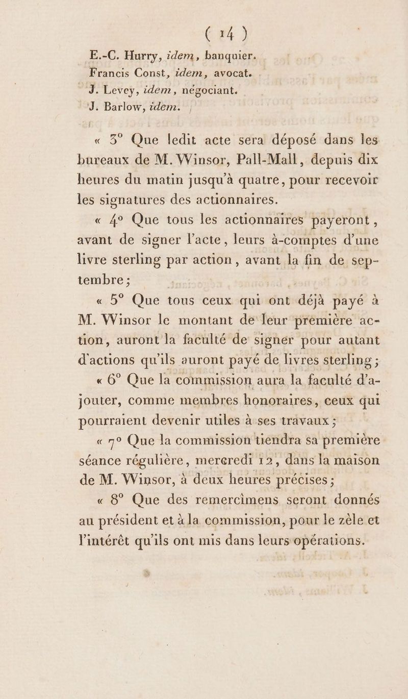 E.-C. Hurry, idem, banquier. Francis Const, idem, avocat. _—. Levey, idem, négociant. J. Barlow, idem. | « 3° Que ledit acte sera déposé dans les bureaux de M. Winsor, Pall-Mall, depuis dix heures du matin jusqu’à quatre, pour recevoir les signatures des actionnaires. « 4° Que tous les actionnaires payeront, avant de signer l'acte, leurs à-comptes d’une livre sterling par action, avant la fin de sep- tembre ; 4 « 5° Que tous ceux qui ont déjà payé à M. Winsor le montant de leur prémière ac- ton, auront la faculté de sighér pour autant d'actions qu'ils auront payé de livres sterling ; « 6° Que la commission aura la faculté d’a- jouter, comme membres honoraires, ceux qui | pourraient devenir utiles àses travaux; « 7° Que la commission uendra sa première séance régulière, mereredi 12, dans la maison de M. Winsor, à deux heures précises ; « 8° Que des remercimens seront donnés au président et à la commission, pour le zèle et l'intérêt qu'ils ont mis dans leurs opérations.