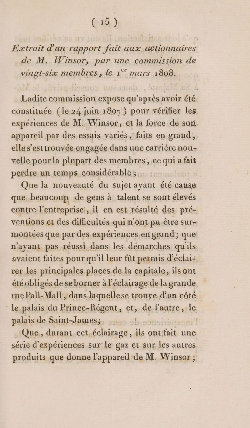 Extrait d'un: rapport fait aux actionnaires : Fapp de M. Winsor, par une commission de vingt-six membres, le 1° mars 1808. Ladite commission expose qu'après avoir été. constituée (le 24 juin 1807 ) pour vérifier les expériences de M. Winsor, et la force de son appareil par des essais variés, faits en grand, elle s’esttrouvée engagée dans une carrière nou velle pour la plupart des membres, ce qui a fait perdre un temps, considérable ; : | Que la nouveauté du sujet ayant été cause que. beaucoup de gens à talent se sont élevés contre l'entreprise, 1l en est, résulté des pré- ventions et des difficultés qui n'ont pu être sure: montées que par des expériences.en grand; que n'ayant pas réussi. dans les démarches qu'ils avaient faites pour qu’il leur fût permis d'éclai- rer les principales. places de la capitale, ils ont étéobligés deseborner à l'éclairage dela grande rue Pall-Mall , dans laquellese trouve d'un côté ‘ le.palais du Prince-Régent, et, de l'autre ,:le palais de Saint-James;, dés ‘Que,, durant. cet.éclairage, 1ls ont. fait une série d'expériences sur le gaz et sur les autres produits que donne l’appareil'de M. Winsor ;