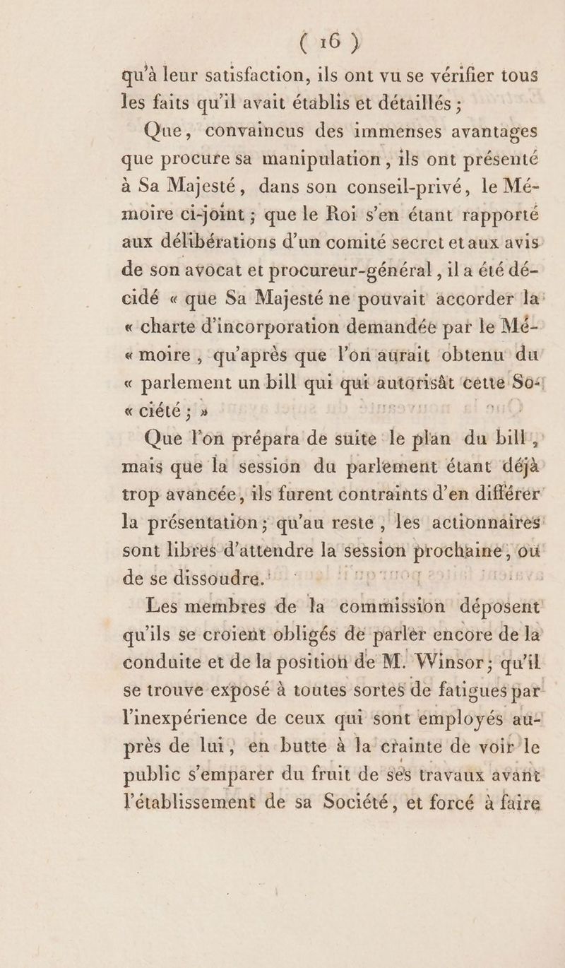 qu'à leur satisfaction, ils ont vu se vérifier tous les faits qu'il avait établis et détaillés ; Que, convaincus des immenses avantages que procure sa manipulation , ils ont présenté à Sa Majesté, dans son conseil-privé, le Mé- moire ci-jomt ; que le Roi s’en étant rapporté aux délibérations d’un comité secret etaux avis de son avocat et procureur-général, il a été dé- cidé « que Sa Majesté ne pouvait accorder la: « charte d’incorporation demandée par le Mé- « moire , qu'après que lon aürait obtenu du « parlement un bill qui ri autorisât cette: Sos « CIÉLE ; 5 » | Que lon prépara de suite le plan du bil,, mais que Ja session du parlement étant déjà trop avancée, ils furent contraints d’en différér' la présentation ; qu’au reste , les actionnaires sont libres d'attendre la session RES NE où de se dissoudre. | | Les membres de la commission déposent qu'ils se croient obligés de parler encore de la conduite et de la position de M. Winsor; qu'il se trouve exposé à toutes sortes de abiails par l'inexpérience de ceux qui sont employés au- près de lui, en butte à la crainte de voir le public s'emparer du fruit de ses travaux avarit l'établissement de sa Société, et forcé à faire