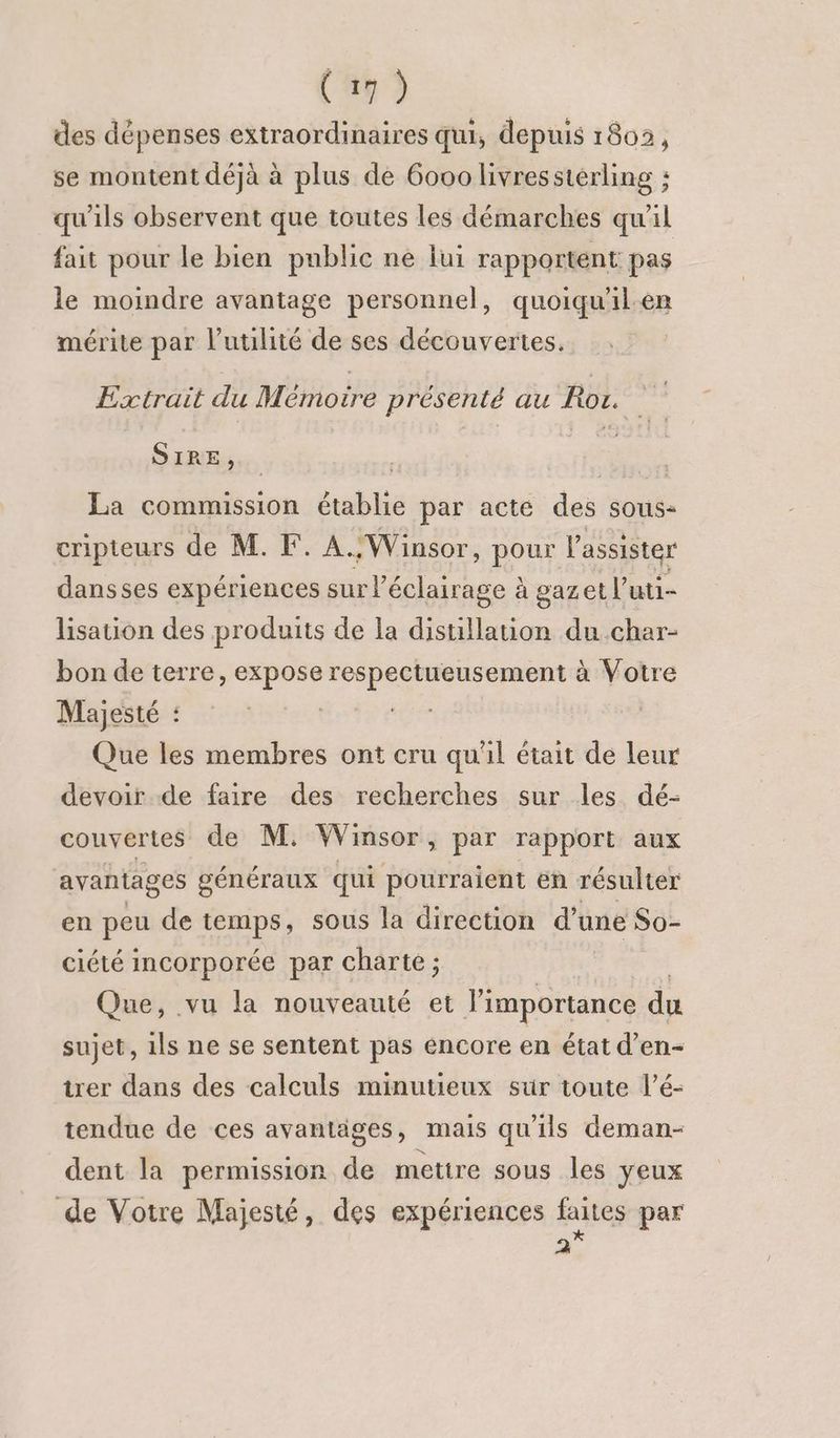 des dépenses extraordinaires qui, depuis 1802, se montent déjà à plus de 6000 livresstérling : qu'ils observent que toutes les démarches qu'il fait pour le bien public ne lui rapportent pas le moindre avantage personnel, quoiqu'ilen mérite par l'utilité de ses découvertes. Extrait du Mémoire présenté au Roz. SIRE, La commission établie par acte des sous- cripteurs de M. F. A.:Winsor, pour l’assister dansses expériences sur éclairage à gazet l’uti- lisation des produits de la distillauon du char- bon de terre, expose respectueusement à Votre Majesté : Eos Que les membres ont cru qu'il était de leur devoir de faire des recherches sur les dé- couvertes de M. Winsor, par rapport aux avantages généraux qui pourraient en résulter en peu de temps, sous la direction d’une So- ciété incorporée par charte ; Que, vu la nouveauté et l'importance du sujet, ils ne se sentent pas encore en état d’en- trer dans des calculs minutieux sur toute l’é- tendue de ces avantäges, mais qu'ils deman- dent la permission de mettre sous les yeux de Votre Majesté, des expériences faites par 2