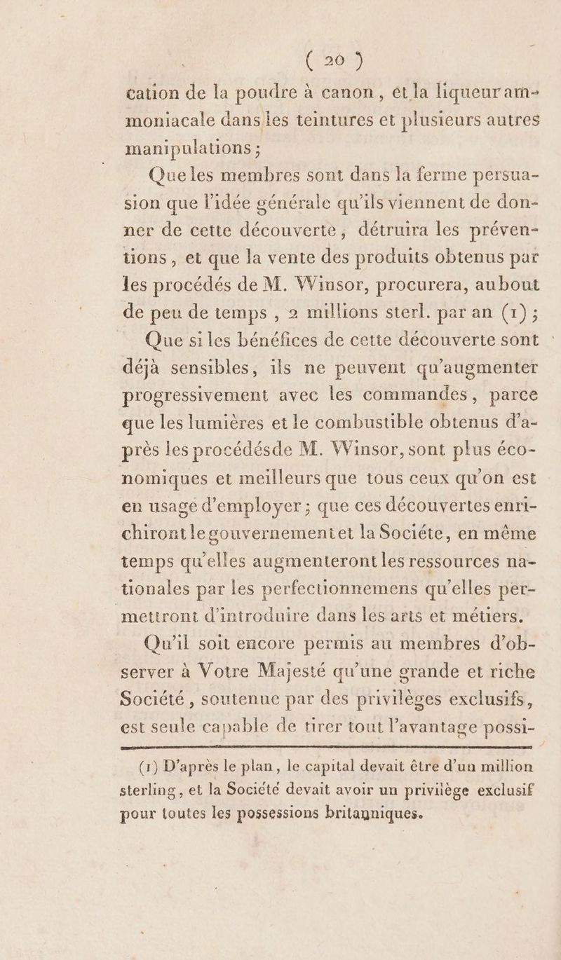 de cation de la poudre à canon, ét la liqueur am- moniacale dans les teintures et plusieurs autres manipulations ; Queles membres sont dans la ferme persua- sion que l’idée générale qu'ils viennent de don- ner de cette découverte, détrura les préven- tions, et que la vente des produits obtenus par les procédés de M. Winsor, procurera, aubout de peu de temps , 2 millions sterl. par an (1); Que si les bénéfices de cette découverte sont déjà sensibles, ils ne peuvent qu’augmenter progressivement avec les commandes, parce que les lumières et le combustible obtenus d’a- près les procédésde M. Winsor, sont plus éco- nomiques et meilleurs que tous ceux qu'on est en usage d'employer ; que ces découvertes enri- chirontlegouvernementet la Sociéte, en même temps qu'elles augmenteront les ressources na- tionales par les perfecuonnemens qu'elles per- mettront d'introduire dans les arts et métiers. Qu'il soit encore permis au membres d’ob- server à Votre Majesté qu'une grande et riche Société , soutenue par des privilèges exclusifs, est seule capable de tirer tout l'avantage possi- (1) D’après le plan, le capital devait être d’un million sterling, et la Socicté devait avoir un priviège exclusif pour loutes les possessions britagniques.
