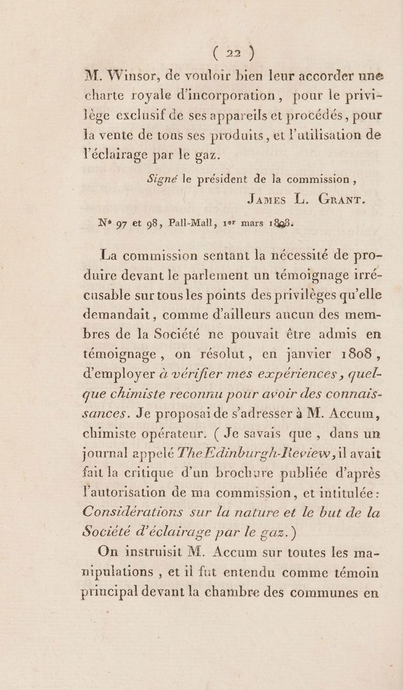 M. Winsor, de vouloir bien leur accorder une charte royale d'incorporation, pour le privi- lège exclusif de ses appareils et procédés, pour la vente de tous ses produits, et l’utilisation de éclairage par le gaz. Signé le président de la commission, James L. GRANT. No 97 et 98, Pall-Mall, 1er mars 1898: La commission sentant la nécessité de pro- duire devant le parlement un témoignage irré- cusable sur tous les points des privilèges qu’elle demandait, comme d’ailleurs aucun des mem- bres de la Société ne pouvait être admis en témoignage, on résolut, en janvier 1808, d'employer à vérifier mes expériences, quel- que chimiste reconnu pour avoir des connais- sances. Je proposaide s'adresser à M. Accum, chimiste opérateur. ( Je savais que, dans un journal appelé TheEdinburgh-Review,il avait faut la critique d’un brochure publiée d’après l'autorisation de ma commission, et intitulée : Considérations sur la nature et le but de la Société d'éclairage par le gaz.) On insiruisit M. Accum sur toutes les ma- nipulations , et 1l fut entendu comme témoin principal devant la chambre des communes en