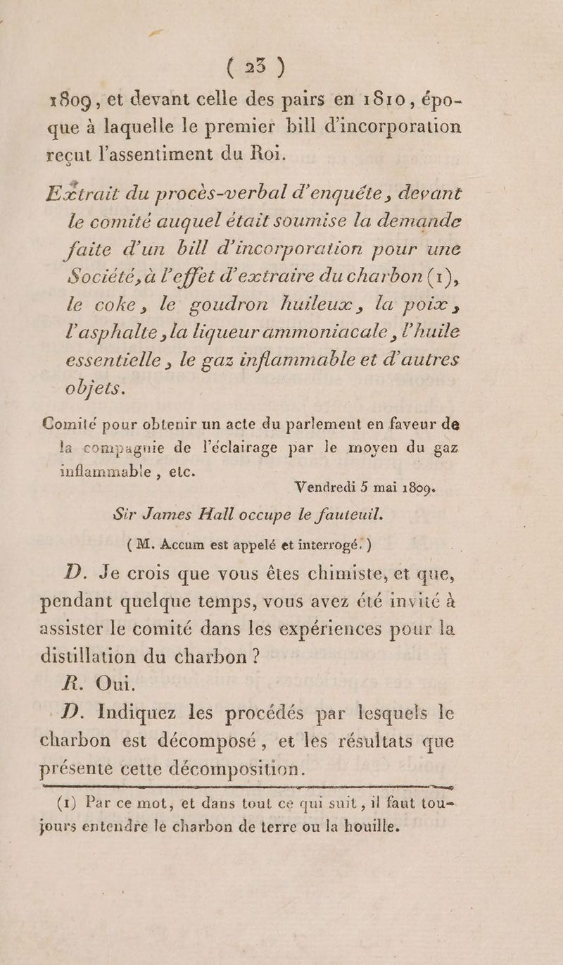 (25 ) 1809 , et devant celle des pairs en 1810, épo- que à laquelle le premier bill d'incorporation reçut l’assentiment du Roi. Extrait du procès-verbal d'enquête, devant le comité auquel était soumise la demande faite d'un bill d'incorporation pour une Société, à l'effet d'extraire du charbon (1), le coke, le goudron huileux, la poix, l’asphalte , la liqueur ammoniacale , l'huile essentielle , le gaz inflammable et d'autres objets. Comité pour obtenir un acte du parlement en faveur de la compagnie de l'éclairage par le moyen du gaz inflammable , elc. Vendredi 5 mai 1809. Sir James Hall occupe le fauteuil. (M. Accum est appelé et interrogé. ) D. Je crois que vous êtes chimiste, et que, pendant quelque temps, vous avez été invité à assister le comité dans les expériences pour la distillation du charbon ? R. Oui. D. Indiquez les procédés par lesquels le Charbon est décomposé, et les résultats que présenté cette décomposition. (1) Par ce mot, et dans tout ce qui suit , 1l faut tou- jours entendre le charbon de terre ou la houille.