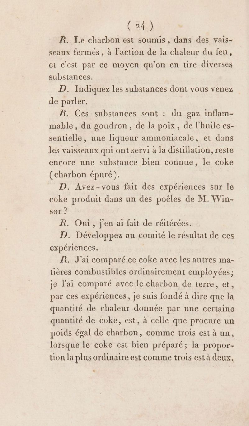 R. Le charbon est soumis , dans des vais- seaux fermés , à l’action de la chaleur du feu, et c’est par ce moyen qu'on en ure diverses substances. D. Indiquez les substances dont vous venez de parler. R. Ces substances sont : du gaz inflam- mable, du goudron, de la poix, de l'huile es- sentielle, une liqueur ammomiacale, et dans les vaisseaux qui ont servi à la disullation, reste encore une substance bien connue, le coke (charbon épuré). D. Avez-vous fait des expériences sur le coke produit dans un des poêles de M. Win- sor ? R. Oui, jen ai fait de réitérées. D. Développez au comité le résultat de ces expériences. | R. J'ai comparé ce coke avec les autres ma- üières combustibles ordinairement employées; je l’ai comparé avec le charbon de terre, et, par ces expériences, je suis fondé à dire que la quantité de chaleur donnée par une certaine quantité de coke, est, à celle que procure un poids égal de charbon, comme trois est à un, lorsque le coke est bien préparé; la propor- tion la plus ordinaire est comme trois est à deux.