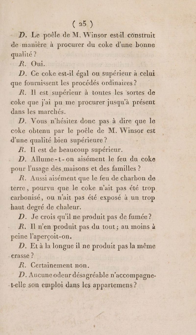 - D. Le poêle de M. Winsor estil construit de manière à procurer du coke d’une bonne qualité ? FR. Ou. D. Ce coke est-il égal ou supérieur à celur que fournissent les procédés ordinaires ? R. Il est supérieur à toutes les ‘sortes de coke que j'ai pu me procurer Jusqu'à présent dans les marchés. | D. Vous n'hésitez donc pas à dire que le coke obtenu par le poêle de M. Winsor est d’une qualité bien supérieure ? R. Il est de beaucoup supérieur. D, Allume-t-on aisément le feu du coke pour lusage dès maisons et des familles ? R. Aussi aisément que le feu de charbon de ierre, pourvu que le coke n’ait pas été trop carbonisé, ou n'ait pas été exposé à un trop haut degré de chaleur. D. Je crois quil ne produit pas de fumée ? R. Il n’en produit pas du tout; au moins à peine l’aperçoit-on. D. Ft à la longue il ne produit pas la même -crasse ? ÆR. Certainement non. D. Aucune odeur désagréable n’accompagn e- t-elle son emploi dans les appartemens ?