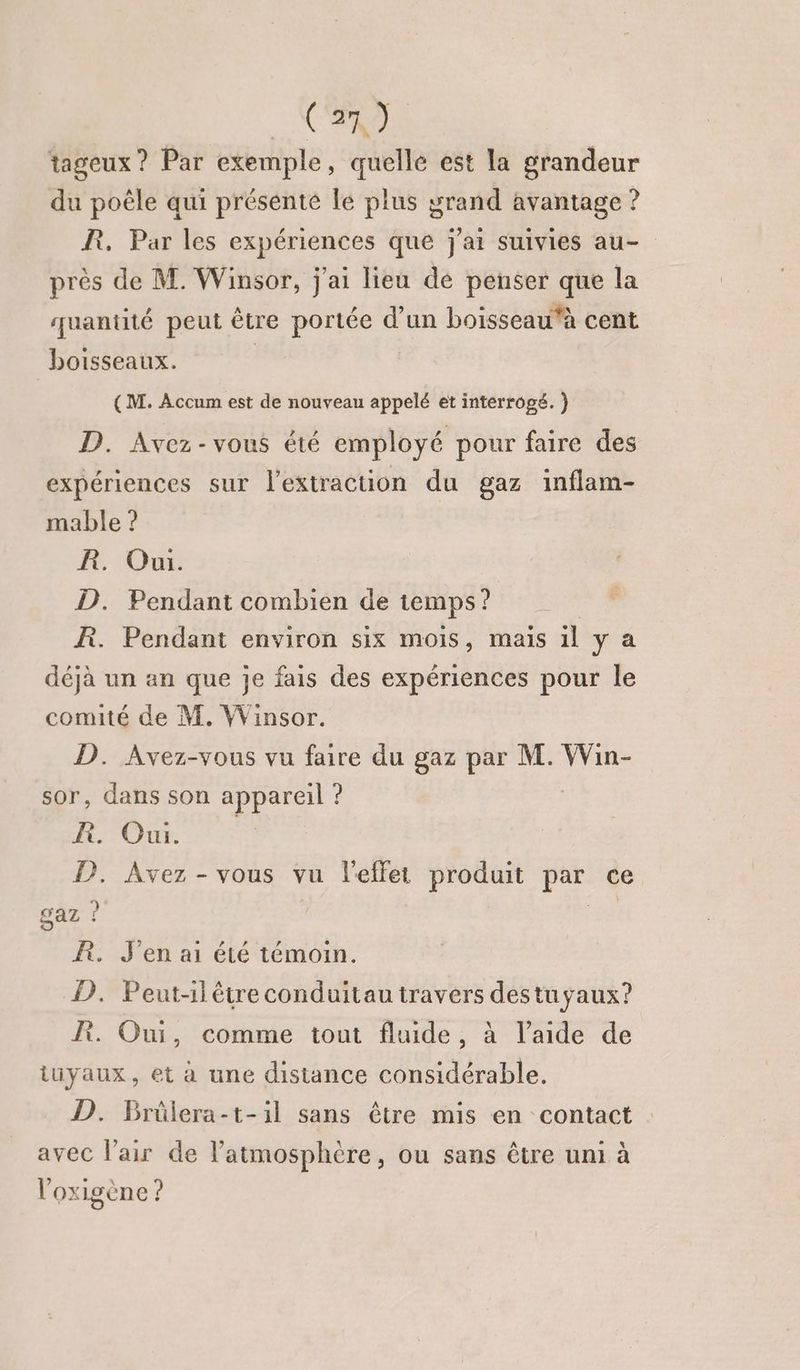 C2 tageux ? Par exemple, quelle est la grandeur du poële qui présente le plus grand avantage ? BR. Par les expériences que j'ai suivies au- près de M. Winsor, j'ai lieu de penser que la quantité peut être portée d’un boisseau‘à cent boisseaux. | (M. Accum est de nouveau appelé et interrogé. ) D. Avez-vous été employé pour faire des expériences sur l'extraction du gaz inflam- mable ? R. Oui. D. Pendant combien de temps? ÆR. Pendant environ six mois, mais il ya déjà un an que je fais des expériences pour le comité de M. Winsor. D. Avez-vous vu faire du gaz par M. Win- sor, dans son appareil ? ROUE. P. Avez - vous vu l'effet produit if ce gaz ? R. J'en ai été témoin. D. Peut-ilêtre conduitau travers destuyaux? Pi. Oui, comme tout fluide, à laide de iiyaux, et a une distance considérable, D. Brûlera-t-1il sans être mis en contact avec l'air de l'atmosphère, ou sans être uni à l'oxigène ?