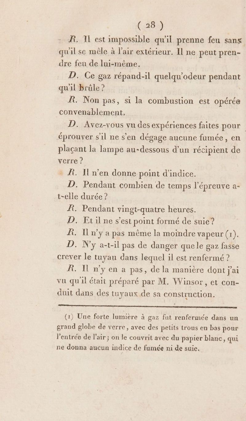 BR. 1 est impossible qu'il prenne feu sans quil se mêle à l'air extérieur. Il ne peut pren- dre feu de lui-même. D. Ce gaz répand-1l quelqu'odeur pendant qu'il brûle ? fi. Non pas, si la combustion est opérée convenablement, D. Avez-vous vu des expériences faites pour éprouver s'il ne s’en dégage aucune fumée , en plaçant la lampe au-dessous d’un récipient de verre ? - À. I'n’en donne point d'indice. D. Pendant combien de temps l'épreuve a- t-elle durée ? Æ. Pendant vingt-quatre heures. D. Etil ne s’est point formé de suie? R. I n’y a pas même la moindre vapeur (1). D. N'y al pas de danger quele gaz fasse crever le tuyau dans lequel il est renfermé ? R. Il n’y en a pas, de la manière dont j'ai vu qu'il était préparé par M. Winsor, et con- duit dans des tuyaux de sa construction. RSR RNA ER SR M an le AS Lise SAT (1) Une forte lumière à gaz fut renfermée dans un grand globe de verre, avec des petits trous en bas pour l'entrée de Pair ; on le couvrit avec du papier blanc, qui ne donna aucun indice de fumée ni de suie.