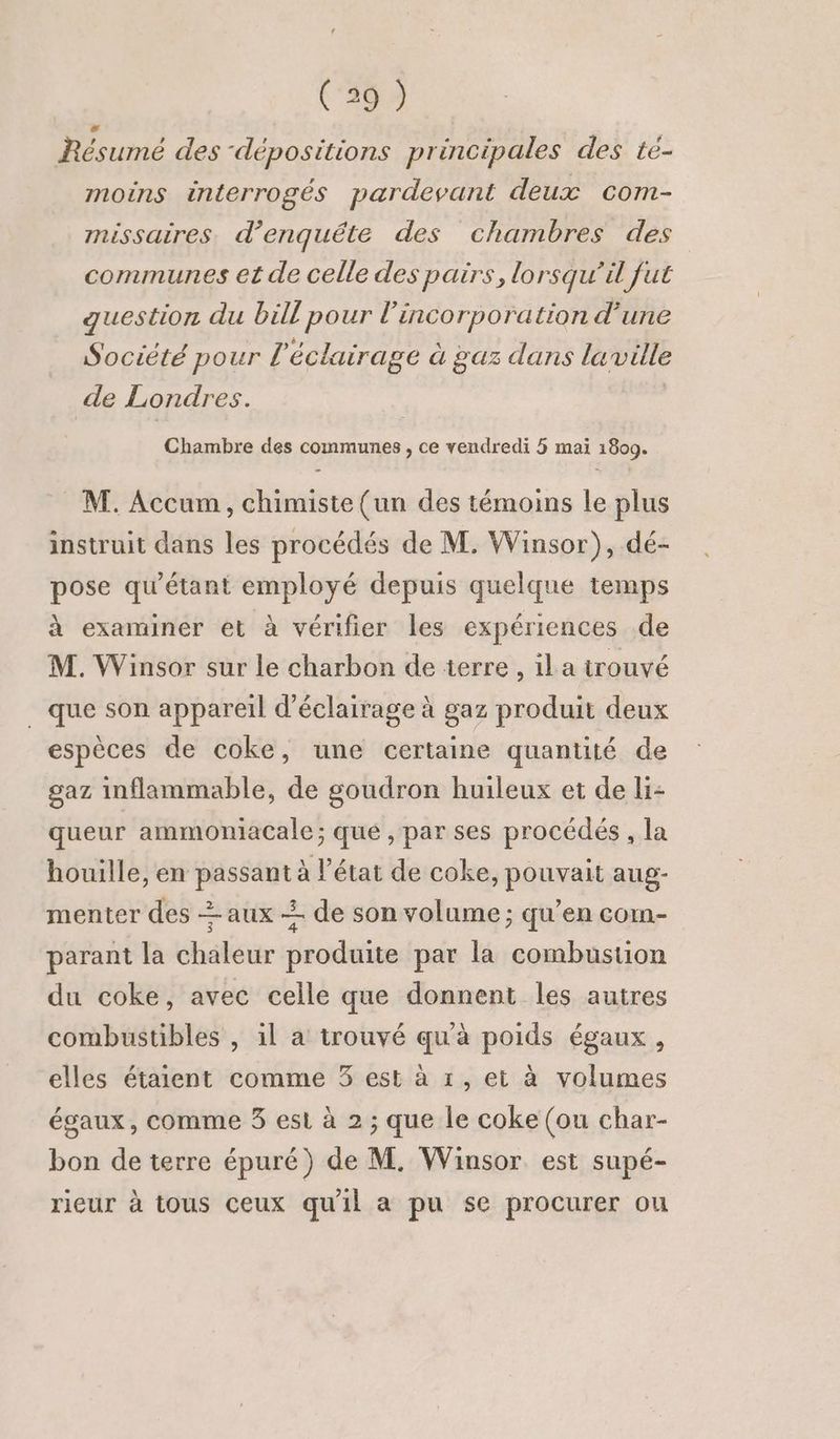 » Résumé des “dépositions principales des té- moins interrogés pardevant deux com- missaires. d’enquête des chambres des communes et de celle des pairs, lorsqu'il fut question du bill pour l’incorporation d'une Société pour l'éclairage à gaz dans laville de Londres. Chambre des communes , ce vendredi 5 mai 1800. - M. Accum, chimiste (un des témoins le plus instruit dans les procédés de M. Winsor), dé- pose qu'étant employé depuis quelque temps à examiner et à vérifier les expériences de M. Winsor sur le charbon de terre , il a trouvé que son appareil d'éclairage à gaz produit deux espèces de coke, une certaine quantité de gaz inflammable, de goudron huileux et de li- queur ammoniacale; que , par ses procédés , la houille, en passant à l’état de coke, pouvait aug- menter des + aux < de son volume ; qu’en com- parant la chaleur produite par la combustion du coke, avec celle que donnent les autres combustibles , il a trouvé qu'à poids égaux, elles étaient comme 3 est à 1, et à volumes égaux, comme 3 est à 2 ; que le coke (ou char- bon de terre épuré) de M. Winsor. est supé- rieur à tous ceux qu'il a pu se procurer ou