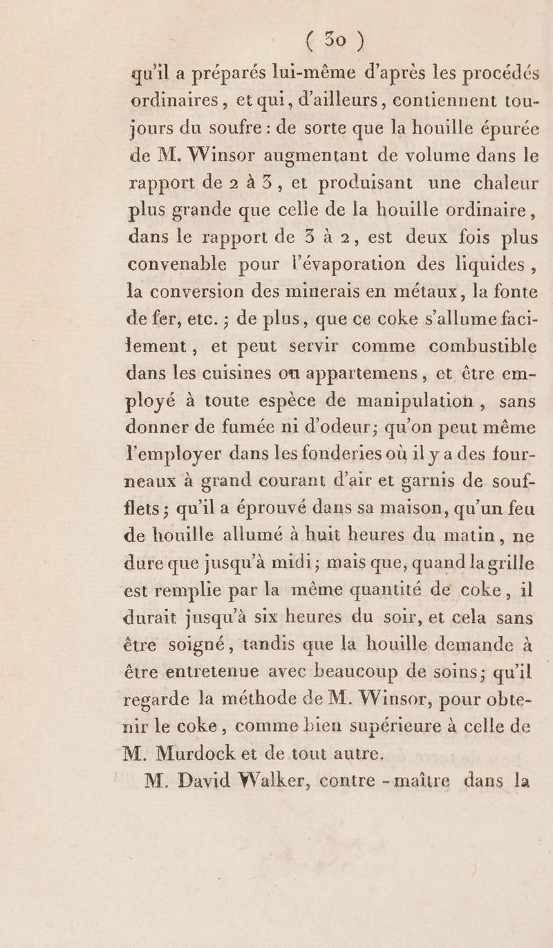 qu'il a préparés lui-même d’après les procédés ordinaires, et qui, d’ailleurs, contiennent tou- jours du soufre : de sorte que la houille épurée de M. Winsor augmentant de volume dans le rapport de 2 à 3, et produisant une chaleur plus grande que celie de la houille ordinaire, dans le rapport de 3 à 2, est deux fois plus convenable pour l’évaporatuion des liquides, la conversion des minerais en métaux, la fonte de fer, etc. ; de plus, que ce coke s'allume faci- lement, et peut servir comme combustible dans les cuisines où appartemens, et être em- ployé à toute espèce de manipulation, sans donner de fumée n1 d’odeur; qu'on peut même l'employer dans les fonderies où il y a des four- neaux à grand courant d’air et garnis de souf- flets ; qu'il a éprouvé dans sa maison, qu’un feu de houille allumé à huit heures du matin, ne dure que jusqu’à midi; mais que, quand la grille est remplie par la même quantité de coke, 1l durait jusqu’à six heures du soir, et cela sans être soigné, tandis que la houille demande à être entretenue avec beaucoup de soins; qu'il regarde la méthode de M. Winsor, pour obte- nir le coke, comme bien supérieure à celle de M. Murdock et de tout autre. M. David Walker, contre -maïître dans la