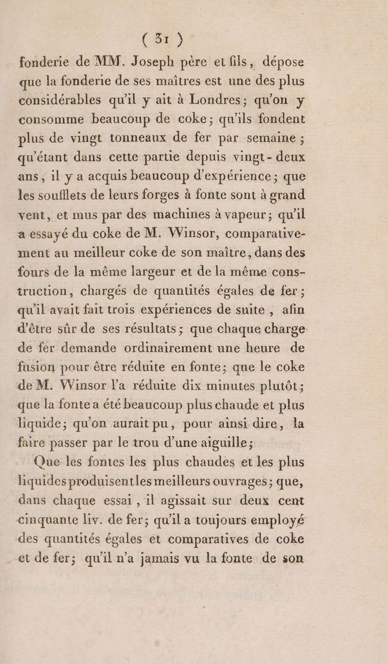 fonderie de MM. Joseph père ei fils, dépose que la fonderie de ses maîtres est une des plus considérables qu'il y ait à Londres; qu'on y consomme beaucoup de coke; qu'ils fondent plus de vingt tonneaux de fer par semaine ; qu’étant dans cette partie depuis vingt- deux ans ; 1l y a acquis beaucoup d'expérience ; que les soufllets de leurs forges à fonte sont à grand vent, et mus par des machines à vapeur; qu'il a essayé du coke de M. Winsor, comparative- ment au meilleur coke de son maître, dans des fours de la même largeur et de la même cons- truction, chargés de quantités égales de fer ; qu'il avait fait trois expériences de suite , afin d’être sûr de ses résultats; que chaque charge de fer demande ordinairement une heure de fusion pour être réduite en fonte; que le coke de M. Winsor l’a réduite dix minutes plutôt ; que la fonte a été beaucoup plus chaude et plus liquide; qu'on aurait pu, pour ainsi dire, la faire passer par le trou d’une aiguille ; Que les fontes les plus chaudes et les plus liquides produisentles meilleurs ouvrages; que, dans chaque essai , 1l agissait sur deux cent cimquante liv. de fer; qu'il a toujours employé des quantités égales et comparatives de coke --et de fer; qu'il n’a jamais vu la fonte de son
