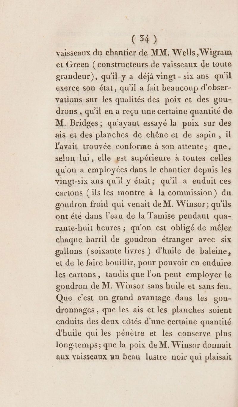 (54) vaisseaux du chantier de MM. Wells, Wigram et Green (constructeurs de vaisseaux de toute grandeur), qu'il y a déjà vingt-six ans qu'il exerce son état, qu'il a fait beaucoup d'obser- vations sur les qualités des poix et des gou- drons , qu'il en a reçu une certaine quantité de M. Bridges; qu'ayant essayé la poix sur des ais et des planches de chêne et de sapin , il l'avait trouvée conforme à son attente; que, selon lui, elle est supérieure à toutes celles qu'on a employées dans le chantier depuis les vingt-six ans qu'il y était; qu'il a enduit ces cartons (ils les montre à la commission) du goudron froid qui venait de M. Winsor; qu'ils ont été dans l’eau de la Tamise pendant qua- rante-huit heures ; qu'on est obligé de mêler chaque barril de goudron étranger avec six gallons (soixante livres ) d'huile de baleine, et de le faire bouillir, pour pouvoir en enduire les cartons, tandis que l’on peut employer le goudron de M. Winsor sans huile et sans feu. Que c’est un grand avantage dans les gou- dronnages , que les ais et les planches soient enduits des deux côtés d’une certaine quantité d'huile qui les pénètre et les conserve plus long-temps; que la poix de M. Winsor donnait aux vaisseaux an beau lustre noir qui plaisait