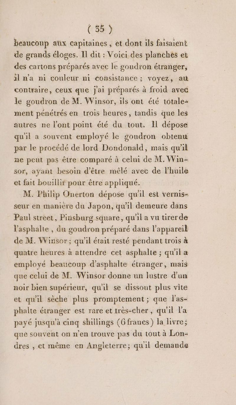 (4e) beaucoup aüx capitaines , et dont ils faisaient de grands éloges. Il dit : Voici des planches et des cartons préparés avec le goudron étranger, il n'a ni couleur ni consistance ; voyez, au contraire, Ceux que Jai préparés à froid avec le goudron de M. Winsor, ils ont été totales ment pénétrés en trois heures, tandis que les autres ne l’ont point été du tout. Il dépose qu'il a souvent employé ke goudron obtenu par le procédé de lord Dondonald, mais qu'il ne peut pas être comparé à cel de M. Win- sor, ayant besoin d’être mêlé avec de l'huile et fat bouillif pour être appliqué. M. Philip Onerton dépose qu'il est vernis- seur en manière du Japon, qu'il demeure dans Paul street, Pinsburg square, qu'il a vu tirer de l'asphalie , du goudron préparé dans l'appareil de M. Wixisor; qu’il était resté péndant trois à quatre heures à attendre cet asphalte ; qu'il a employé beaucoup d’asphalte étranger, mais que celui de M. Winsor donne un lustre d’un noir bien supérieur, qu'il se dissout plus vite et qu'il sèche plus promptement; que l'as- phalte étranger est rare et irès-cher, qu'il Va payé jusqu’à cinq shillings (G francs) la livre; que souvent on n’en trouve pas du tout à Lon- dres , et même en Angleterre; quil demande
