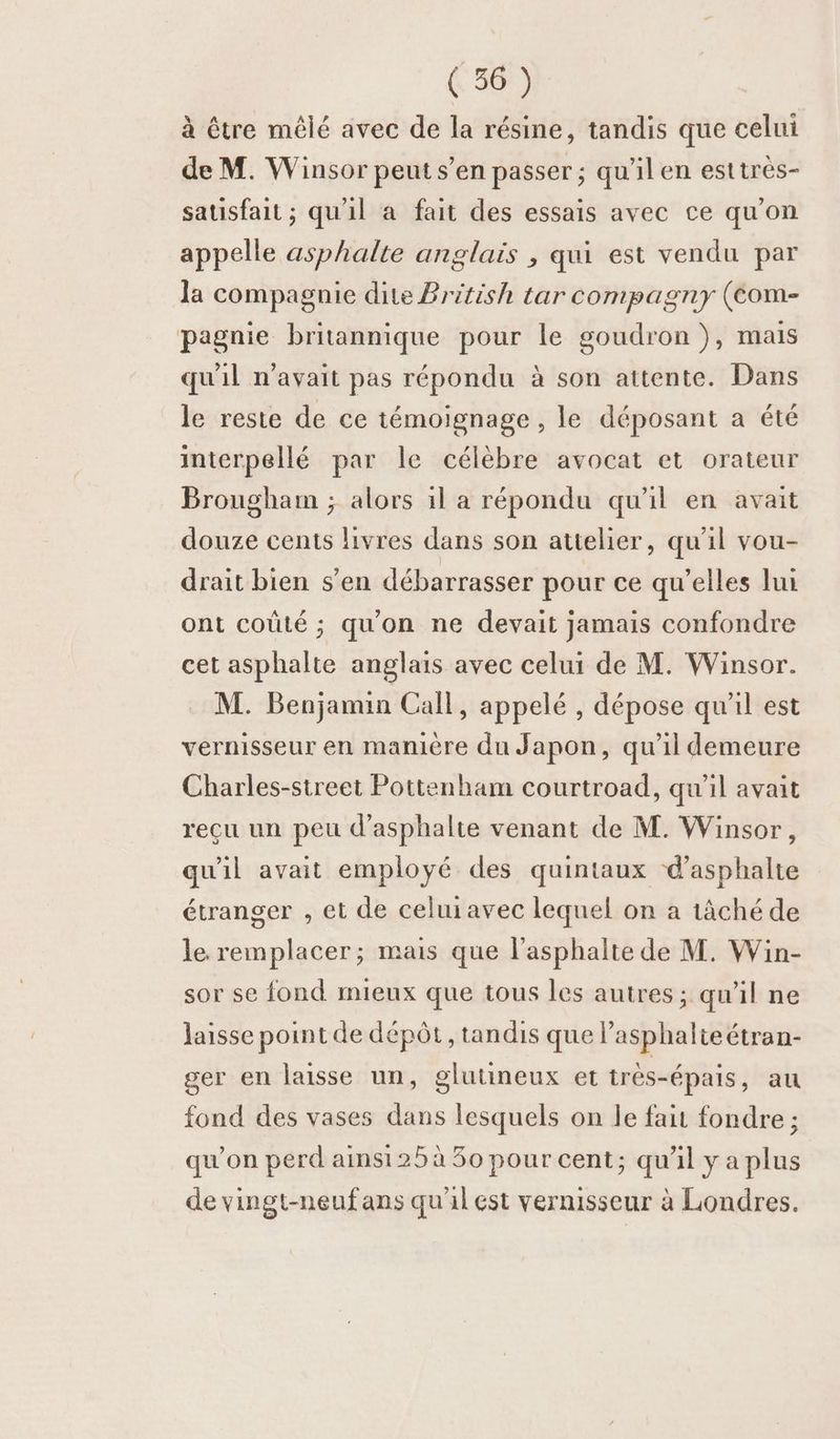 à être mêlé avec de la résine, tandis que celui de M. Winsor peut s’en passer ; qu'il en esttrès- satisfait ; qu'il a fait des essais avec ce qu'on appelle asphalte anglais , qui est vendu par la compagnie dite British tar compagny (Com- pagnie britannique pour le goudron), mais qu'il n'avait pas répondu à son attente. Dans le reste de ce témoignage , le déposant a été interpellé par le célèbre avocat et orateur Brougham ; alors 1l a répondu qu'il en avait douze cents livres dans son attelier, qu'il vou- drait bien s'en débarrasser pour ce qu'elles lui ont coûté ; qu'on ne devait jamais confondre cet asphalte anglais avec celui de M. Winsor. M. Benjamin Call, appelé , dépose qu'il est vernisseur en mamière du Japon, qu'il demeure Charles-street Pottenham courtroad, qu'il avait reçu un peu d’asphalte venant de M. Winsor, qu'il avait employé des quintaux d’asphalte étranger , et de celuiavec lequel on a tâché de le. remplacer; mais que l’asphalte de M. Win- sor se fond mieux que tous les autres ; qu'il ne laisse point de dépôt, tandis que lasphalteétran- ger en laisse un, glutineux et très-épais, au fond des vases dans lesquels on le fait fondre ; qu'on perd ainsi 25 à 50 pour cent; qu'il y a plus de vingt-neufans qu'al est vermisseur à Londres.