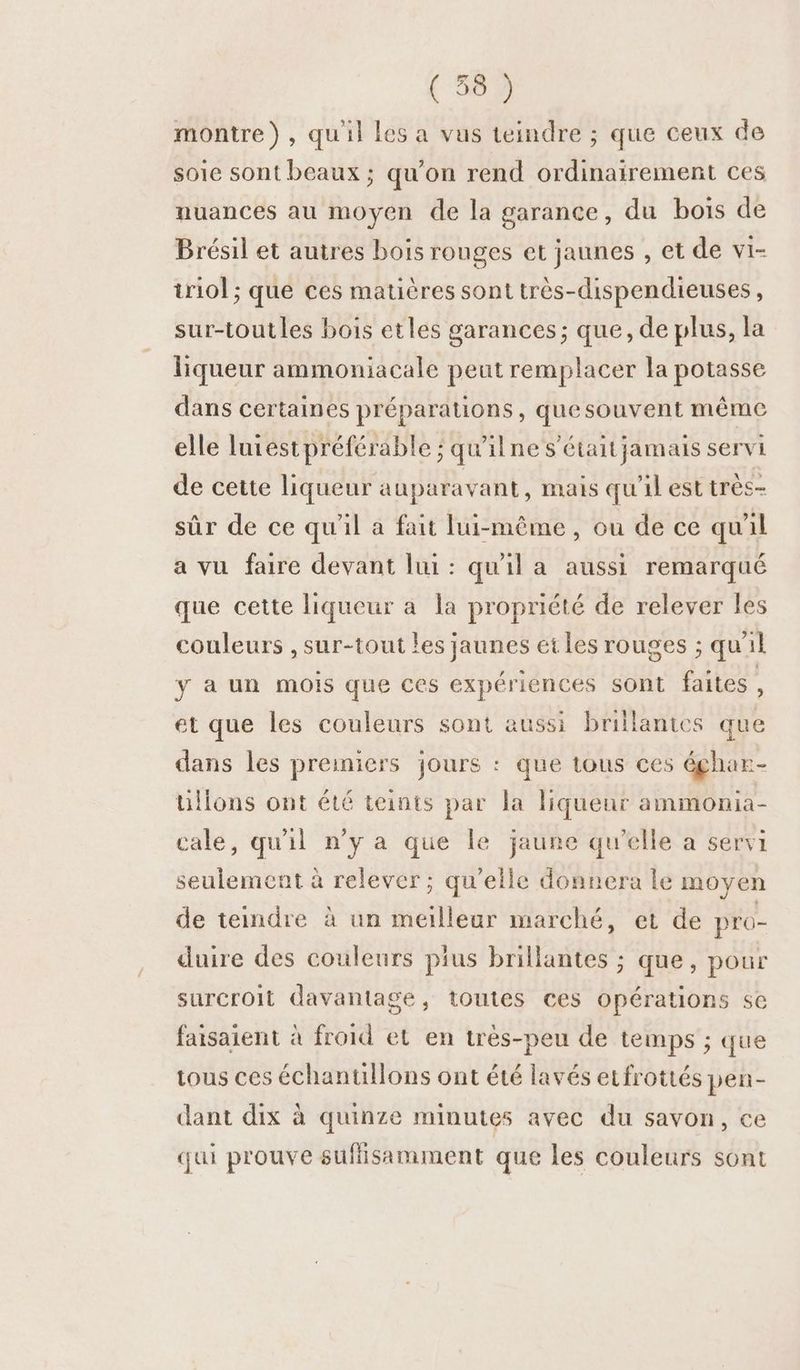 montre), qu'il les a vus teindre ; que ceux de soie sont beaux ; qu’on rend ordinairement ces nuances au moyen de la garance, du bois de Brésil et autres bois rouges et jaunes , et de vi- iriol ; que ces mauères sont très-dispendieuses, sur-toutles bois etles garances; que, de plus, la liqueur ammoniacale peut remplacer la potasse dans certaines préparations, que souvent même elle luiest préférable ; qu'ilne s’étaitjamais servi de cette liqueur auparavant, mais qu'il est très- sûr de ce qu'il a fait lui-même, ou de ce quil a vu faire devant lui: qu'il a aussi remarqué que cette liqueur a la propriété de relever les couleurs , sur-tout les jaunes et les rouges ; qu'il y a un mois que ces expériences sont faites ; et que les couleurs sont aussi brillantes que dans les premiers jours : que tous ces éghar- üllons ont été teints par la liquenr ammonia- cale, qu'il n’y a que le jaune qu'elle a servi seulement à relever; qu’eile donnera le moyen de teindre à un meilleur marché, et de pro- duire des couleurs pius brillantes ; que, pour surCroit davantage, toutes ces opérations se faisaient à froid et en très-peu de temps ; que tous ces échanullons ont été lavés erfrottés pen- dant dix à quinze minutes avec du savon, ce qui prouve sufisamment que les couleurs sont