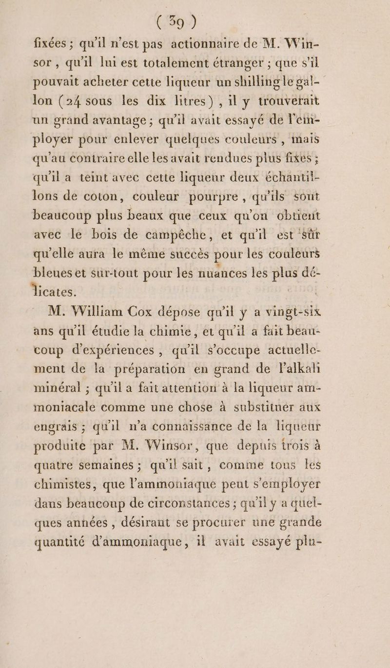 fixées ; qu'il n’est pas actionnaire de M. Win- sor , qu'il lui est totalement étranger ; que s’il pouvait acheter cette liqueur un shilling le gal- lon (24 sous les dix litres) , il y trouverait un grand avantage ; qu'il avait essayé de l'ein- ployer pour enlever quelques couleurs, mais qu'au contraire elle les avait rendues plus fixes ; qu'il a teint avec cette liqueur deux échantil- lons de coton, couleur pourpre , qu'ils sont beaucoup plus beaux que ceux qu'on obtient avec le bois de campêche, et qu'il est sûr qu'elle aura le même succès pour les couleurs bleues et sur-tout pour les nuances les plus dé- Îicates. | M. William Cox dépose qu'il y a vingt-six ans qu'il étudie la chimie, et qu'il a fait beau- coup d'expériences , qu'il s'occupe actuelle- ment de la préparation en grand de Palkah minéral ; qu'il a fait attention à la liqueur am- moniacale comme une chose à substiinér aux engrais ; quil n’a connaissance de la liqueur produite par M. Winsor, que depuis trois à quatre Semaines ; quil sait, comme tous les chimistes, que l’ammoniaque peut s’employer dans beaucoup de circonstances ; qu'il ÿ a quel- ques années , désirant se procurer une grande quantité d’ammoniaque, 1l avait essayé plu-