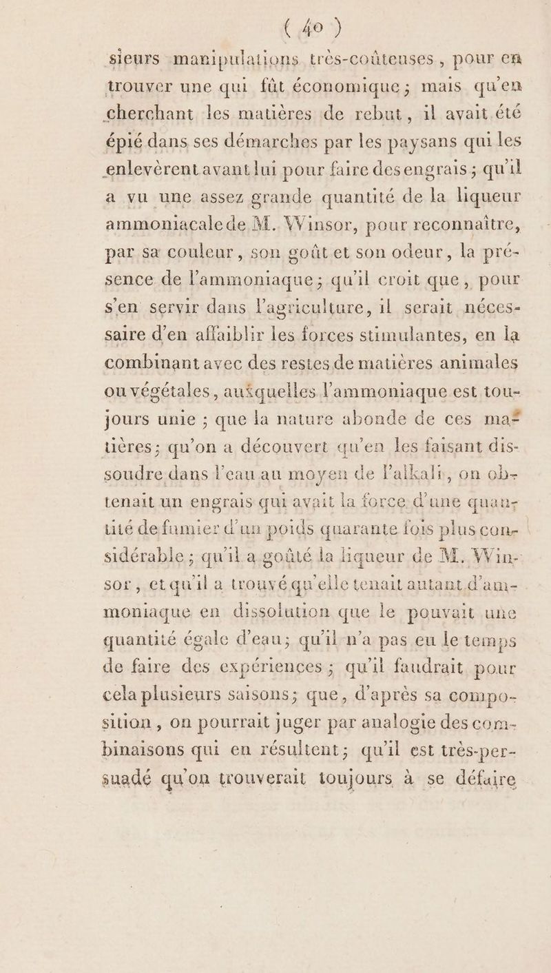 sieurs manipulations très-coûteuses, pour cn trouver une qui fût économique; mais qu'en Cherchant les matières de rebut, il avait été épié dans ses démarches par les paysans qui les enlevèrentavant lui pour faire desengrais ; qu'il a vu une assez grande quantité de la hiqueur ammomacale de M. Winsor, pour reconnaitre, par sa couleur, son goût et son odeur, la pré- sence de l’'ammoniaque; qu'il croit que, pour s'en servir dans l’agriculture, il serait néces- saire d'en affaiblir les forces stimulantes, en la combinant avec des restes de matières animales ou végétales, au$quelles lammoniaque est tou- jours unie ; que la nature abonde de ces maf tières ; qu’on à découvert qu'en Îles faisant dis- soudre dans l'eau au moyen de l’aikalr, on ob- tenait un engrais qui avait la force d’une quan- té de fumier d'un poids quarante fois plus con- sidérable ; qu'il a goûté la Hqueur de M. Win- sor, etquil a trouvéquelle tenait autant, d’am- moniaque en dissolution que le pouvait une quantité égale d'eau; qu'il-n’a pas eu le temps de faire des expériences ; qu'il faudrait pour cela plusieurs saisons; que, d'après sa compo- sition , On pourrait juger par analogie des com- binaisons qui en résultent; qu'il est très-per- suadé qu'on trouverait toujours à se défaire