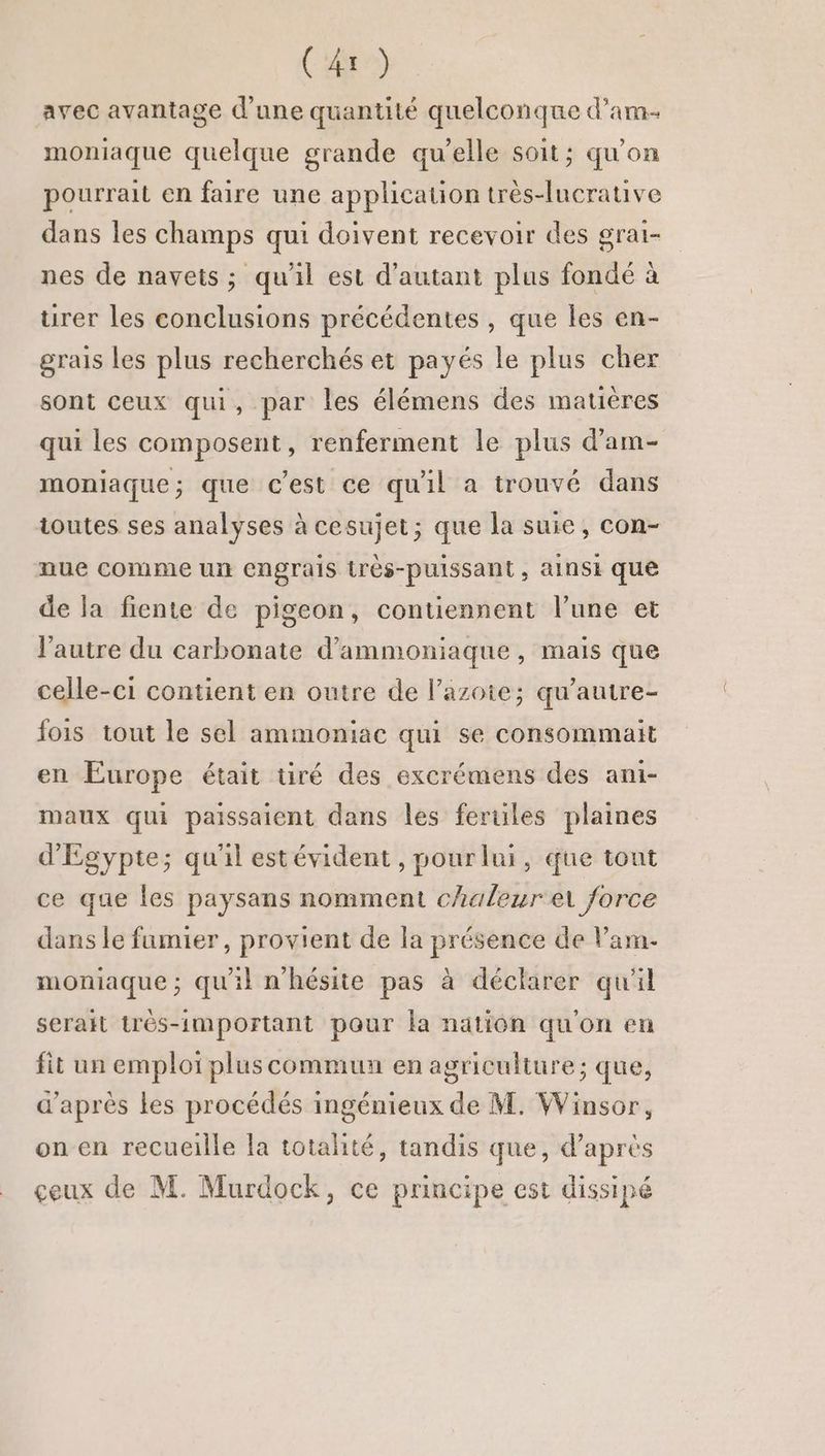 avec avantage d’une quantité quelconque d’am- moniaque quelque grande qu’elle soit; qu'on pourrait en faire une application très-lucrative dans les champs qui doivent recevoir des grai- nes de navets; qui est d'autant plus fondé à urer les conclusions précédentes , que les en- grais les plus recherchés et payés le plus cher sont ceux qui, par les élémens des matières qui les composent, renferment le plus d’am- moniaque; que c'est ce qu'il a trouvé dans toutes ses analyses à cesujet; que la suie, con- nue comme un engrais très-puissant, ainsi que de la fiente de pigeon, contiennent l’une et l'autre du carbonate d’ammoniaque, mais que celle-ci contient en outre de l’azoie; qu’autre- fois tout le sel ammoniac qui se consommait en Europe était tiré des excrémens des ami- maux qui paissaient dans les ferules plaines d'Egypte; qu'il estévident , pourlui, que tont ce que les paysans nomment chaleur e force dans le fumier, provient de la présence de Var. moniaque ; qu'il n'hésite pas à déclarer qu'il serait très-important pour la nation qu'on en fit un emploi plus commun en agriculture; que, d'après les procédés ingénieux de M. Winsor, on en recueille la totalité, tandis que, d'après çeux de M. Murdock, ce principe est dissipé