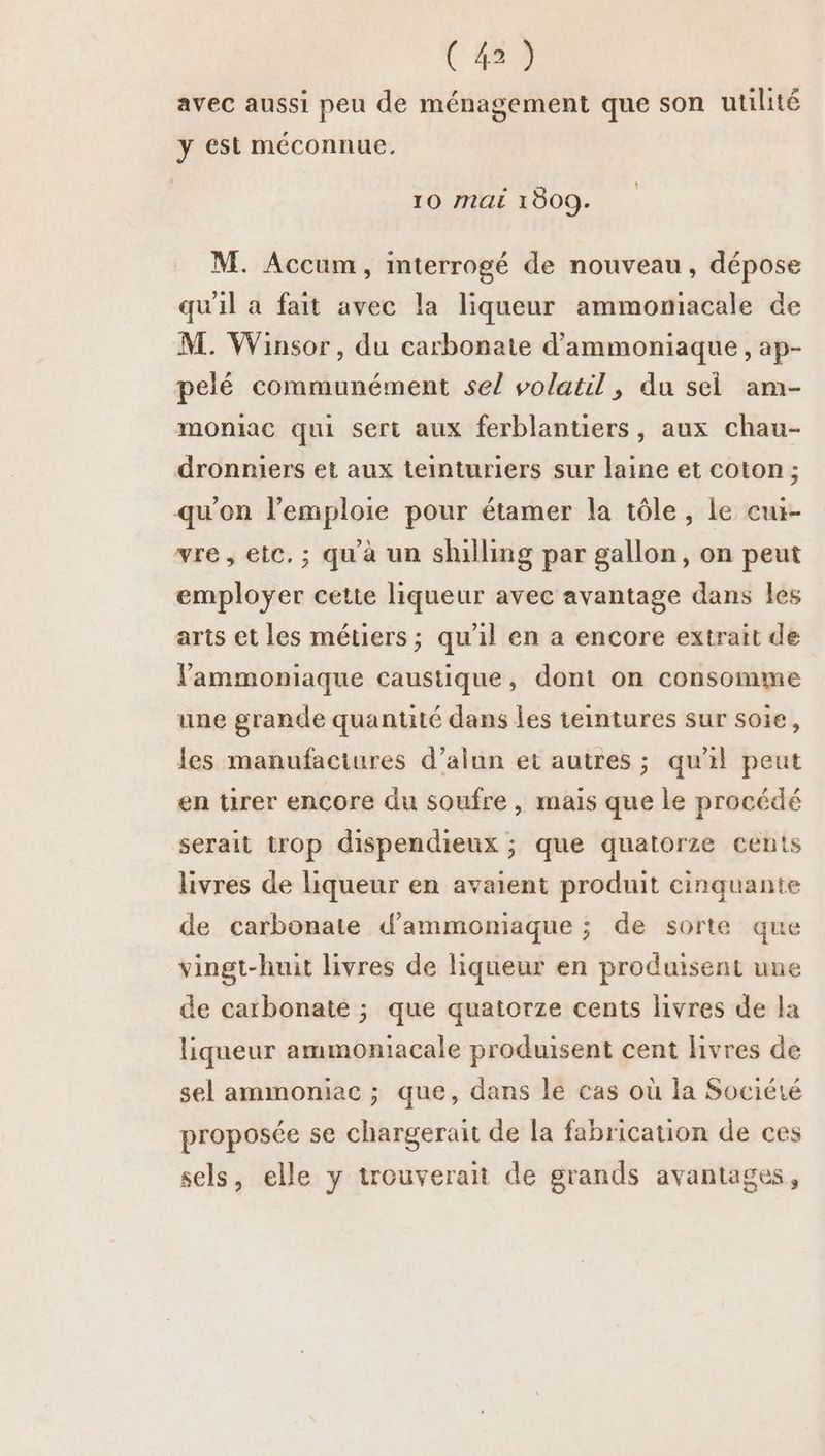 C4) avec aussi peu de ménagement que son utilité y est méconnue. 10 MAÉ 1009. M. Accum, interrogé de nouveau, dépose qu'il a fait avec la liqueur ammomiacale de M. Winsor, du carbonate d'ammoniaque , ap- pelé communément sel volatil, du sel am- moniac qui sert aux ferblantiers, aux chau- dronmiers et aux teinturiers sur laine et coton; qu'on l’emploie pour étamer la tôle, le cur- vre, etc, ; qu à un shuilling par gallon, on peut employer cette liqueur avec avantage dans les arts et les métiers; qu'il en a encore extrait de lammoniaque caustique, dont on consomme une grande quantité dans les teintures sur soie, les manufaciures d’alun et autres ; qu'il peut en tirer encore du soufre , mais que le procédé serait trop dispendieux ; que quatorze cents livres de liqueur en avaient produit cinquante de carbonate d’ammoniaque ; de sorte que vingt-huit livres de liqueur en produisent une de carbonate ; que quatorze cents livres de la liqueur ammoniacale produisent cent livres de sel ammoniec ; que, dans le cas où la Société proposée se chargerait de la fabrication de ces sels, elle y trouverait de grands avantages,