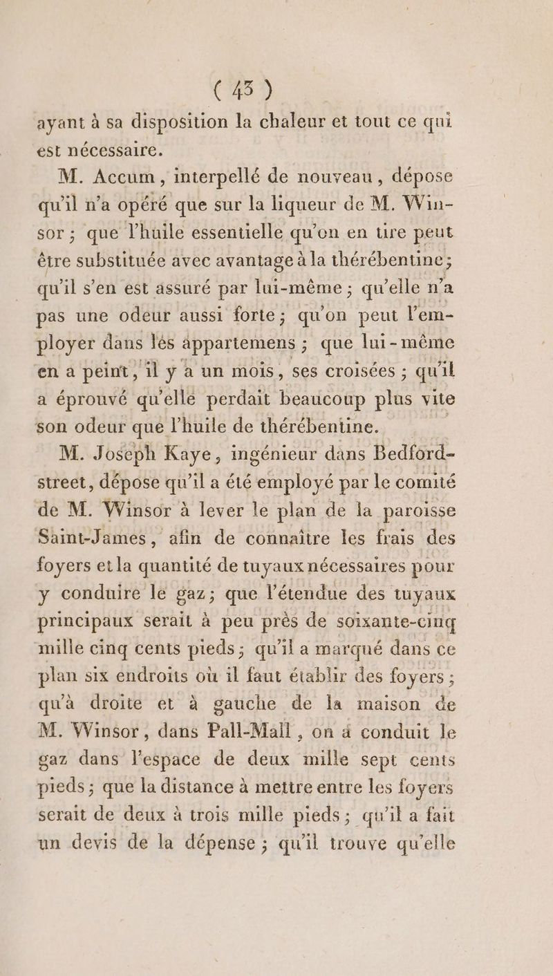 (45) ayant à sa disposition la chaleur et tout ce qui est nécessaire. M. Accum, interpellé de nouveau, dépose _ n’a opéré que sur la liqueur de M. Win- ; que l’huile essentielle qu'on en ure peut être Peru avec avantage à la thérébentine ; ; qu il s’en est assuré par lui-même; qu'elle n’ a pas une odeur aussi forte; quon peut l’'em- ployer dans lés appartemens ; que lui-même en à peint , il ÿ à un mois, ses croisées ; qu il a éprouvé qu elle perdait beaucoup ce vite son odeur que l'huile de thérébentine. M. Joseph Kaye, ingénieur dans Bedford- street, dépose qu'il a été employé par le comité de M. Winsor à lever le plan de la paroisse Saint-James, afin de connaitre les frais des foyers etla quantité de tuyaux nécessaires pour y conduire le gaz ; que l'étendue des tuyaux principaux serait à peu près de soixante-cing mille cinq cents ads: qu’il a marqué dans ce plan six endroits où il faut établir des foyers ; qu'à droite et à gauche de la maison de M. Winsor, dans Pall-Mail, on à conduit le gaz dans l’espace de deux mille sept cents pieds ; que la distance à mettre entre les foyers serait de deux à trois mille pieds; qu'il a fait un devis de la dépense ; qu'il trouve qu’elle