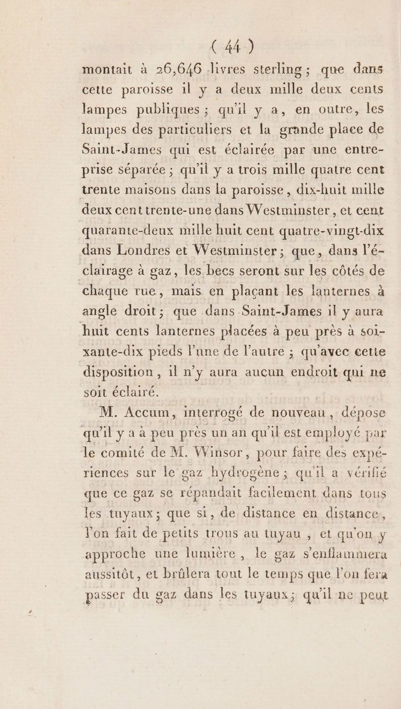 montait à 26,646 livres sterling ; que dans cette paroisse 1l y a deux mille deux cents lampes publiques ; qu'il y a, en outre, les lampes des particuliers et la grande place de Saint-James qui est éclairée par une entre- prise séparée ; qu'il y a trois mille quatre cent trente maisons dans la paroisse, dix-huit mille deux cent trente-une dans Westminster , et eent quarante-deux mille huit cent quatre-vingt-dix dans Londres et Westminster ; que, dans l’é- clairage à gaz, les becs seront sur les côtés de chaque rue, mais en plaçant les lanternes à angle droit; que dans Saint-James il y aura huit cents lanternes placées à peu près à so1- xante-dix pieds l’une de l’autre ; qu'avec cette disposition, il n’y aura aucun endroit qui ne soit éclairé. | | M. Accum, interrogé de nouveau, dépose qu'ilyaà peu près un an qu'il est employé par le comité de M. Winsor, pour faire des expé- riences sur le gaz hydrogène ; qu'il a vérifié que ce gaz se répandait facilement dans tous les tuyaux; que si, de distance en distance, l'on fait de peuts trous au tuyau , et qu'on y approche une lumière, le gaz s’enflammera aussitôt, et brülera tout le temps que l’on fera passer du gaz dans les tuyaux; qu'il ne peut