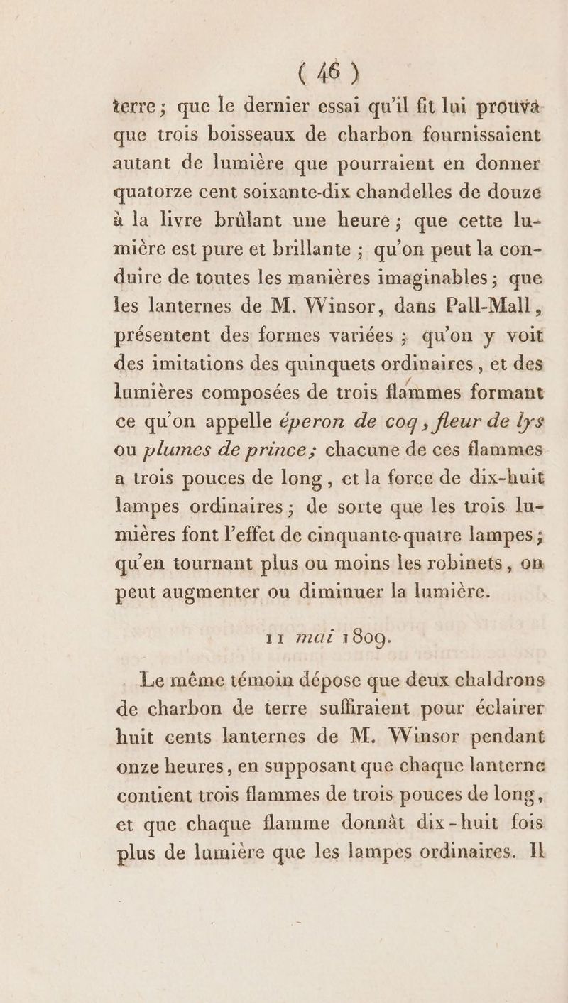 terre; que le dernier essai qu’il fit lui prouva que trois boisseaux de charbon fournissaient autant de lumière que pourraient en donner quatorze cent soixante-dix chandelles de douze à la livre brûlant une heure ; que cette lu- mière est pure et brillante ; qu’on peut la con- duire de toutes les manières imaginables ; que les lanternes de M. Winsor, dans Pall-Mall, présentent des formes variées ; qu’on y voit des imitations des quinquets ordinaires, et des lumières composées de trois flimmes formant ce qu'on appelle éperon de cog ; fleur de lys ou plumes de prince; chacune de ces flammes a trois pouces de long , et la force de dix-huit lampes ordinaires; de sorte que les trois lu- mières font l'effet de cinquante-quatre lampes ; qu'en tournant plus ou moins les robinets, on peut augmenter ou diminuer la lumière. 11 CE 1000. Le même témoin dépose que deux chaldrons de charbon de terre sufliraient pour éclairer huit cents lanternes de M. Winsor pendant onze heures, en supposant que chaque lanterne contient trois flammes de trois pouces de long, et que chaque flamme donnât dix-huit fois plus de lumière que les lampes ordinaires. IL