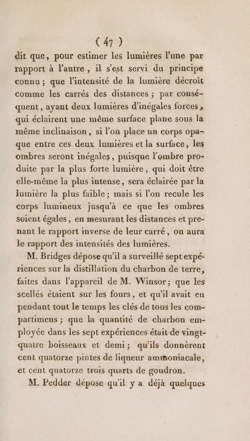 dit que, pour estimer les lumières l’une par rapport à l’autre , il s’est servi du principe connu ; que l'intensité de la lumière décroit comme les carrés des distances ; par consé- quent , ayant deux lumières d'inégales forces, qui éclairent une même surface plane sous la même inclinaison, si l’on place un corps opa- que entre ces deux lumières et la surface, les ombres seront inégales, puisque l'ombre pro- duite par la plus forte lumière, qui doit être elle-même la plus intense, sera éclairée par la lumière la plus faible ; mais s1 l’on recule les corps lumineux jusqu'à ce que les ombres soient égales, en mesurant les distances et pre- nant le rapport inverse de leur carré, on aura le rapport des intensités des lumières. M. Bridges dépose qu’il a surveillé sept expé- riences sur la distillation du charbon de terre, faites dans l'appareil de M. Winsor; que les scellés étaient sur les fours, et qu'il avait eu pendant tout le temps les clés de tous les com- partümens ; que la quantité de charbon em- ployée dans les sept expériences était de vingt- quatre boisseaux et demi; qu'ils donnèrent cent quatorze pintes de liqueur ammoniacale, et cent quatorze trois quarts de goudron. M. Pedder dépose qu'il y a déjà quelques