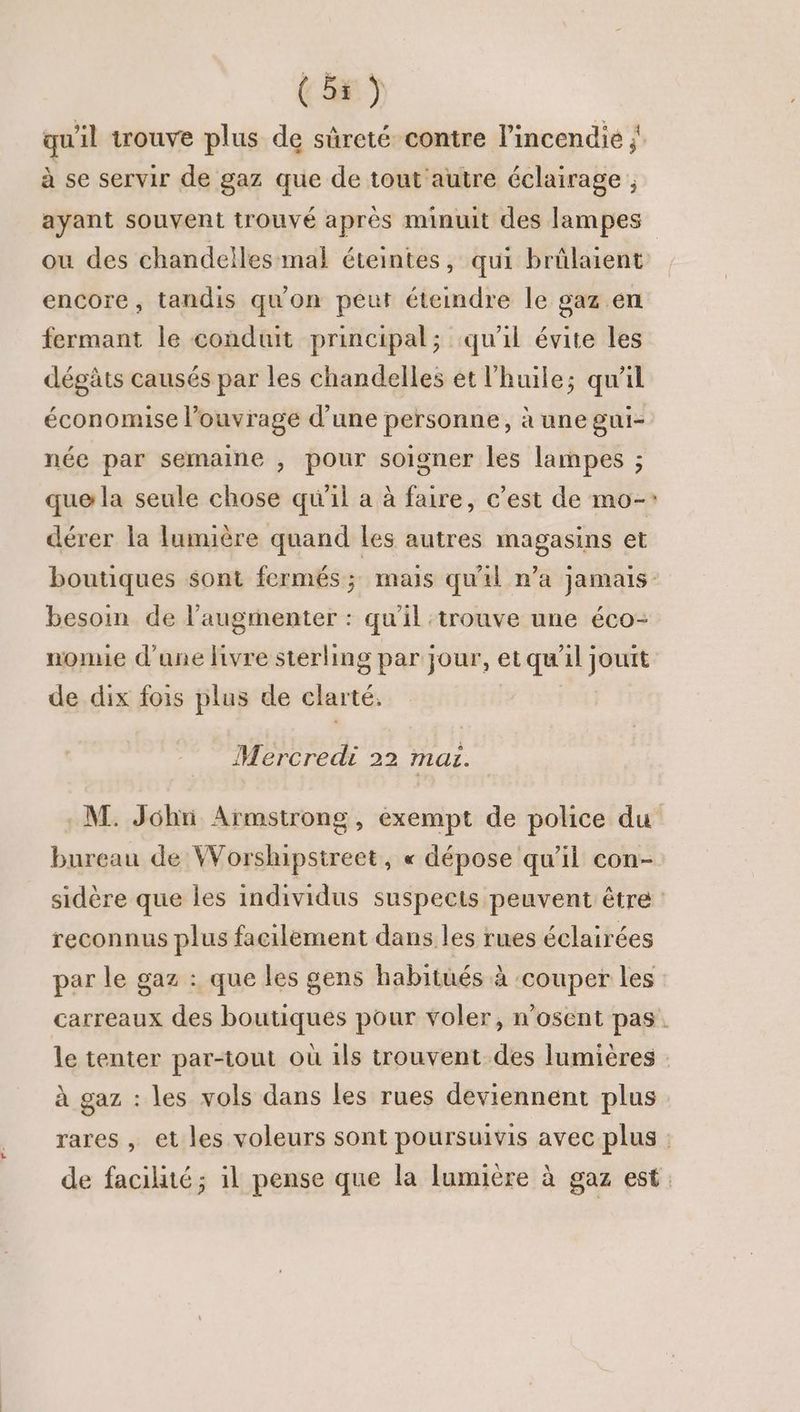 (br) qu'il trouve plus de sûreté contre l'incendie ; à se servir de gaz que de tout autre éclairage ; ayant souvent trouvé après minuit des lampes ou des chandelles mal éteintes, qui brûlaient encore, tandis qu'on peut éteindre le gaz.en fermant le conduit principal; qu'il évite les dégâts causés par les chandelles et l'huile; qu'il économise l’ouvrage d’une personne, à une gui- née par semaine , pour soigner les lampes ; que la seule chose qu'il a à faire, c’est de mo-: dérer la lumière quand les autres magasins et boutiques sont fermés; mais qu'il n’a jamais besoin de l’augmenter : qu'il trouve une éco- nomie d'une hivre sterling par jour, et qu'il jouit de dix fois plus de clarté. | Mercredi 22 mai. M. John Armstrong, exempt de police du bureau de Worspstreet, « dépose qu'il con- sidère que les individus suspects peuvent être : reconnus plus facilement dans les rues éclairées par le gaz : que les gens habitués à ‘couper les carreaux des boutiques pour voler, n'osent pas. le tenter par-tout où 1ls trouvent des lumières à gaz : les vols dans les rues deviennent plus rares , et les voleurs sont poursuivis avec plus : de facilité; il pense que la lumière à gaz est.