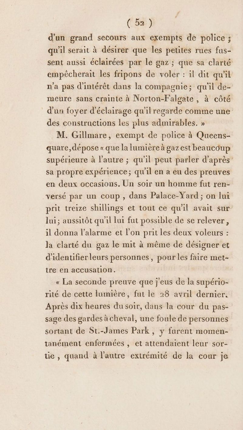 d’un grand secours aux exempts de police ; qu'il serait à désirer que les petites rues fus- sent aussi éclairées par le gaz ; que sa clarté empécherait les fripons de voler : il dit qu'il n'a pas d'intérêt dans la compagnie ; qu'il de- meure sans crainte à Norton-Falgate , à côté d'un foyer d'éclairage qu'il regarde comme une des constructions Les plus admirables. » M. Gillmare, exempt de police à Queens- quare, dépose « que la lumière à gaz est beaucoup supérieure à l’autre ; qu'il peut parler d’après sa propre expérience; qu'il en a eu des preuves en deux occasions. Un soir un homme fut ren- versé par un coup , dans Palace-Yard ; on lui prit treize shillings et tout ce qu'il avait sur Jui; aussitôt qu'il lui fut possible de se relever, il donna l’alarme et l’on prit les deux voleurs : la clarté du gaz le mit à même de désigner et d'identifierleurs personnes, pour les faire met- ire en accusation. « La seconde preuve que j'eus de la supério- rité de cette lumière, fut le 28 avril dernier. Après dix heures du soir, dans la cour du pas- sage des gardes à cheval, une foule de personnes sortant de St.-James Park, y furent momen- tanément enfermées , et attendaient leur sor- tie , quand à l'autre extrémité de la cour je