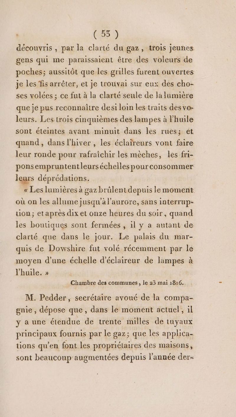 | CS à découvris , par la clarté du gaz, trois jeunes gens qui me paraissaient être des voleurs de poches; aussitôt que les grilles furent ouvertes je les fis arrêter, et je trouvai sur eux dés cho- ses volées ; ce fut à la clarté seule de la lumière que je pus reconnaitre des1 loin les traits des vo- leurs. Les trois cinquièmes des lampes à huile sont éteintes avant minuit dans les rues; et quand, dans l'hiver , les éclaïreurs vont faire leur ronde pour rafraîchir les mèches, les fri- ponsempruntentleurs échelles pour consommer leurs déprédanioss, « Les lumières à gaz brülentdepuis ler moment où on les allume jusqu'a l'aurore, sans interrup- tion; etaprès dix et onze heures du soir, quand les boutiques sont fermées , 1l y a autant de clarté que dans le jour. Le palais du mar- quis de Dowshire fut volé récemment par le moyen d’une échelle d’éclaireur de lampes à l'huile. » Chambre des communes, le 23 mai 1816., . M. Pedder, secrétaire avoué de la compa- gnie , dépose que, dans le moment actuel, il y a une étendue de trente milles de tuyaux principaux fournis par le gaz; que les applica- üons qu’en font les propriétaires des maisons, sont beaucoup augmentées depuis l'année der-