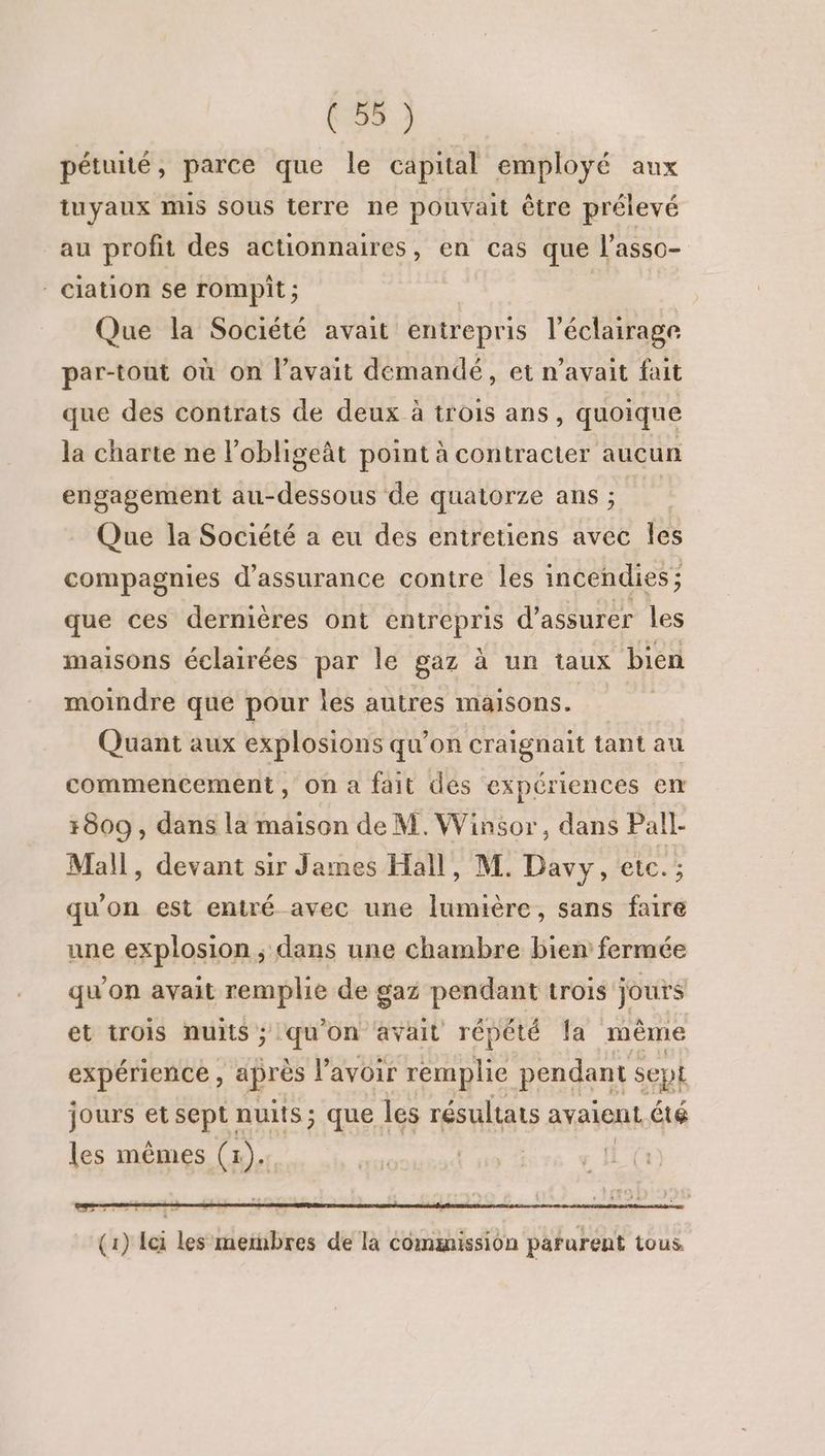 pétuité, parce que le capital employé aux tuyaux mis sous terre ne pouvait être prélevé au profit des actionnaires, en cas que l’asso- ciation se rompit ; | Que la Société avait entrepris l’éclairage par-tout où on l'avait demandé, et n'avait fait que des contrats de deux à trois ans, quoique la charte ne l’obligeât point à contracter aucun engagement au-dessous de quatorze ans; Que la Société a eu des entretiens avec Îles compagnies d'assurance contre les incendies; que ces dernières ont entrepris d'assurer les maisons éclairées par le gaz à un taux bien moindre que pour les autres maisons. | Quant aux explosions qu’on craignait tant au commencement, On a fait des expériences en 1809 , dans la maison de M. Winsor, dans Pall- Mall, devant sir James Hall, M. Davy, etc. ; qu'on est entré avec une lumière, sans faire une explosion ; dans une chambre bien fermée qu’on avait remplie de gaz pendant trois jours et trois nuits ; qu'on avait répété la même expérience, après l'avoir remplie pendant sept jours et sept nuits; que | les résultats avaient été les mêmes (x). r2 e “4 ‘* 8 . (1) Ici les meinbres de là Commission parurent tous.
