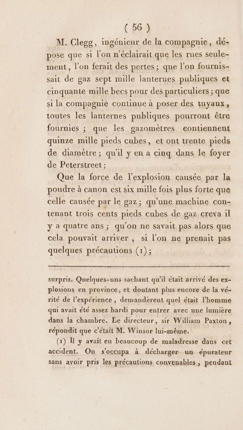 M. Clegg, ingénieur de la compagnie, dé- pose que si l’on n’éclairait que les rues seule- ment, l’on ferait des pertes; que l’on fournis sait de gaz sept mille lanternes publiques et cinquante mille becs pour des particuliers ; que si la compagnie continue à poser des tuyaux, toutes les lanternes publiques pourront être fournies ; que les gazomètres eontiennent quinze mille pieds cubes, et ont trente pieds de diamètre; qu'il y en a cinq dans le foyer de Peterstreet ; | Que la force de l'explosion causée par la poudre à canon est six mille fois plus forte que celle causée par le gaz; qu'une machine con- tenant trois cents pieds cubes de gaz creva il ÿ à quatre ans ; qu'on ne savait pas alors que cela pouvait arriver , si l’on ne prenait pas quelques précautions (1); surpris. Quelques-uns sachant qu'il Ctait arrive des ex- plosions en province, et doutant plus encore de la vé- rité de l’expérience , demandèrent quel était l’homme qui avait été assez hardi pour entrer avec une lumière dans la chambre. Le directeur, sir William Paxton, répondit que c'était M. Winsor lui-même. (1) Î y avait eu beaucoup de maladresse dans cet accident. On s’occupa à décharger un épurateur sans avoir pris les précautions convenables, pendant