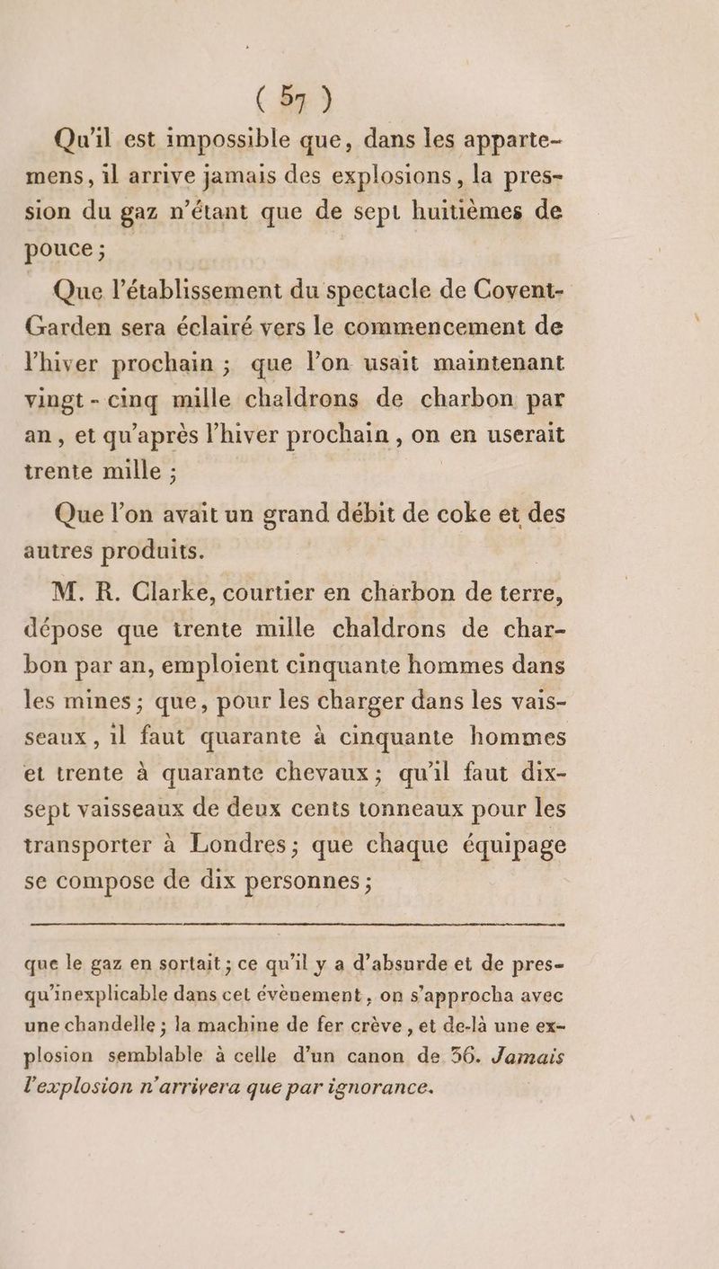 Qu'il est impossible que, dans les apparte- mens, il arrive jamais des explosions, la pres- sion du gaz n'étant que de sept huitièmes de pouce; Que l'établissement du spectacle de Covent- Garden sera éclairé vers le commencement de l'hiver prochain ; que l’on usait maintenant vingt - cinq mille cheldrons de charbon par an , et qu'après l'hiver prochain , on en userait trente mille ; Que l’on avait un grand débit de coke et des autres produits. M. R. Clarke, courtier en charbon de terre, dépose que trente mille chaldrons de char- bon par an, emploient cinquante hommes dans les mines ; que, pour les charger dans les vais- à] seaux , 1l faut quarante à cinquante hommes et trente à quarante chevaux; qu'il faut dix- sept vaisseaux de deux cents tonneaux pour les transporter à Londres; que chaque équipage se compose de dix personnes ; que le gaz en sortait ; ce qu’il y a d’absurde et de pres- qu'inexplicable dans cet évènement, on s’approcha avec une chandelle ; la machine de fer crève , et de-là une ex- plosion semblable à celle d’un canon de 56. Jamais l'explosion n'arrivera que par ignorance.