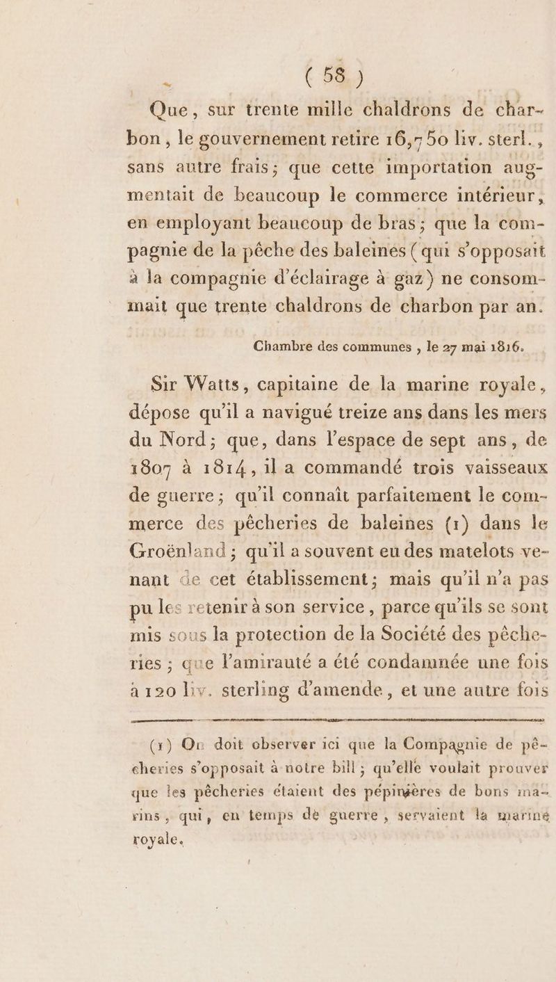 Que, sur trente mille chaldrons de char- bon , le gouvernement retire 16,7 50 liv. sterl., sans autre frais; que cette importation aug- mentait de beaucoup le commerce intérieur , en employant beaucoup de bras ; que la com- pagnie de la pêche des baleines (qui s’opposait à la compagnie d'éclairage à gaz) ne consom- mait que trente chaldrons de charbon par an. Chambre des communes , le 27 mai 1816. Sir Watts, capitaine de la marine royale, dépose qu'il a navigué treize ans dans les mers du Nord; que, dans l’espace de sept ans, de 1807 à 1814,1la commandé trois vaisseaux de guerre; qu'il connaît parfaitement le com- merce des pêcheries de baleines (1) dans le Groënland ; qu'il a souvent eu des matelots ve- nant de cet établissement; mais qu'il n’a pas pu les retenir à son service, parce qu'ils se sont mis sous la protection de la Société des pêche- ries ; que l’amirauté a été condamnée une fois à 120 liv. sterling d'amende, et une autre fois (x) On doit observer ici que la Compagnie de pê- cheries s’opposait à notre bill; qu’elle voulait prouver que les pêcheries étaient des pépirpères de bons ima- rins, qui, en temps dé guerre , servaient la mariné royale.