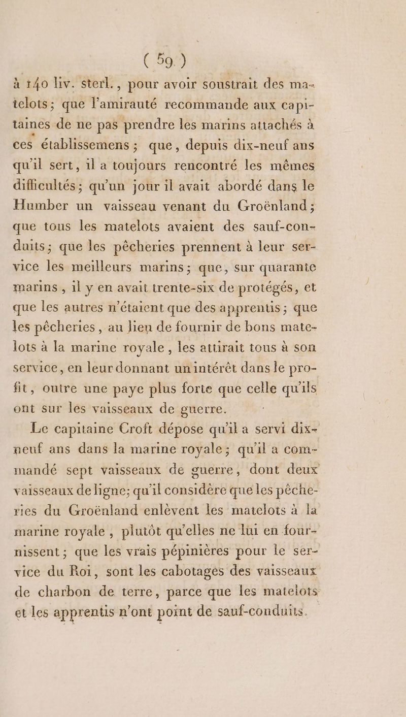 à 140 iv. sterl., pour avoir soustrait des ma- telots; que l’amirauté recommande aux capi- taines de ne pas prendre les marins attachés à ces établissemens ; que, depuis dix-neuf ans qu'il sert, 1l a toujours rencontré les mêmes difficultés; qu'un jour il avait abordé dans le Humber un vaisseau venant du Groënland; que tous les matelots avaient des sauf-con- duits; que les pêcheries prennent à leur ser- vice les meilleurs marins; que, sur quarante marins , 11 y en avait trente-six de protégés, et que les autres n'étaient que des apprentis; que les pêcheries , au lien de fournir de bons mate- lots à la marine royale, les attirait tous à son service, en leur donnant un intérêt dans le pro- fit, outre une paye plus forte que celle qu'ils ont sur les vaisseaux de guerre. Le capitaine Croft dépose qu'il a servi dix- neuf ans dans la marine royale; qu'il a com- mandé sept vaisseaux de guerre, dont deux vaisseaux de ligne; qu'il considère que les pêche- ries du Groënland enlèvent les matelots à la marine royale , plutôt qu’elles ne lui en four- nissent ; que les vrais pépinières pour le ser- vice du Roi, sont les cabotages des vaisseaux de charbon de terre, parce que les matelots et les apprentis n'ont point de sauf-conduits.