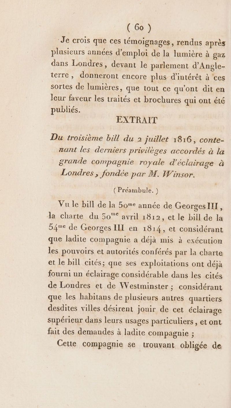 Je crois que ces témoignages, rendus après plusieurs années d'emploi de la lumière à gaz, dans Londres, devant le parlement d’Angle- terre, donneront encore plus d'intérêt à ‘ces sortes de lumières, que tout ce qu'ont dit en leur faveur les traités et brochures qui ont été publiés. EXTRAIT Du troisième bill du 2 juillet 18:16, conte- zant les derniers privilèges accordés à la grande compagnie royale d'éclairage à Londres, fondée par M. Winsor. (Préambule. ) Vu le bill de la 5ome année de GeorgesIIT, Ja charte du 50 avril 1812, et le bill de la 54e de Georges ILL en 1814, et considérant que ladite compagnie a déjà mis à exécution les pouvoirs et autorités conférés par la charte et le bill cités; que ses exploitations ont déjà fourni un éclairage considérable dans les cités de Londres et de Westminster ; considérant que les habitans de plusieurs autres quartiers desdites villes désirent jouir de cet éclairage supérieur dans leurs usages particuliers , et ont fait des demandes à ladite compagnie ; Cetie compagnie se trouvant obligée de