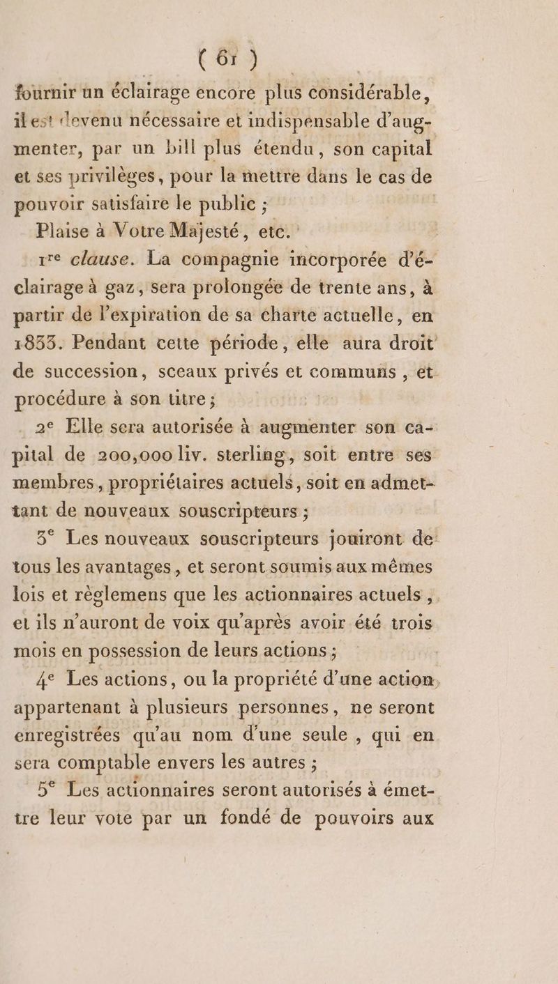 fournir un éclairage encore plus considérable, ilest levenu nécessaire et indispensable d’aug- menter, par un bill plus étendu, son capital et ses privilèges, pour la mettre dans le cas de pouvoir satisfaire le public ; Plaise à Votre Majesté, etc. ire clause. La compagnie incorporée d’é- clairage à gaz, sera prolongée de trente ans, à partir de l’expiration de sa charte actuelle, en 1853. Pendant cette période, elle aura droit de succession, sceaux privés et communs , et procédure à son titre ; 2° Elle sera autorisée à augmenter son ca- pital de 200,000 liv. sterling, soit entre ses membres, propriétaires actuels, soit en admet- tant de nouveaux souscripteurs ; 3° Les nouveaux souscripteurs jowront de tous les avantages, et seront soumis aux mêmes lois et rèslemens que les actionnaires actuels , el ils n'auront de voix qu'après avoir été trois mois en possession de leurs actions ; | 4° Les actions, ou la propriété d’une action, appartenant à YO personnes, ne seront enregistrées qu'au nom d’une seule , qui en sera comptable envers les autres ; 5° Les actionnaires seront autorisés à émet- tre leur vote par un fondé de pouvoirs aux