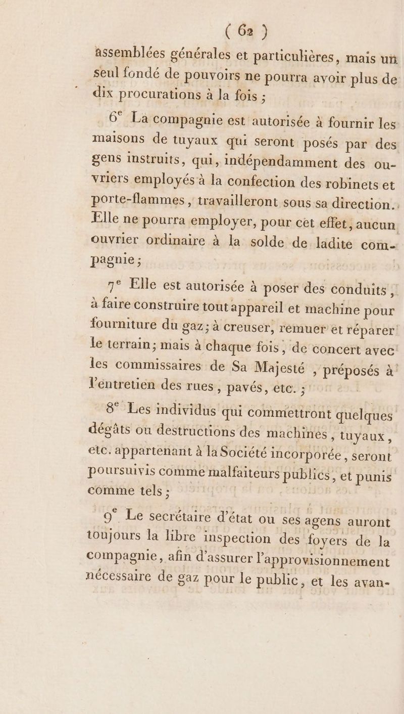 assemblées générales et particulières, mais uï seul fondé de pouvoirs ne pourra avoir plus de dix procurations à la fois s 6° La compagnie est autorisée à fournir les maisons de tuyaux qui seront posés par des gens instruits, qui, indépendamment des ou- vriers employés à la confection des robinets et porte-flammes , travailleront sous sa direction Elle ne pourra employer, pour cet effet, aucun ouvrier ordinaire à la solde de ladite com- pagnie ; | | 7° Elle est autorisée à poser des conduits q à faire construire tout appareil et machine pour fourniture du gaz; à Creuser, rémuer et réparer le terrain; mais à chaque fois, de concert avec: les commissaires de Sa Majesté , préposés à’ l'entretien des rues , pavés, etc. ; 8° Les individus qui commettront quelques dégâts ou destructions des machines , tuyaux, etc. appartenant à la Société incorporée , Seront poursuivis comme malfaiteurs publics, et punis comme tels; À st: 9° Le secrétaire d'état ou ses agens auront toujours la libre inspection des foyers de la compagnie, afin d'assurer l’'approwisionnement nécessaire de gaz pour le public, et les ayan-