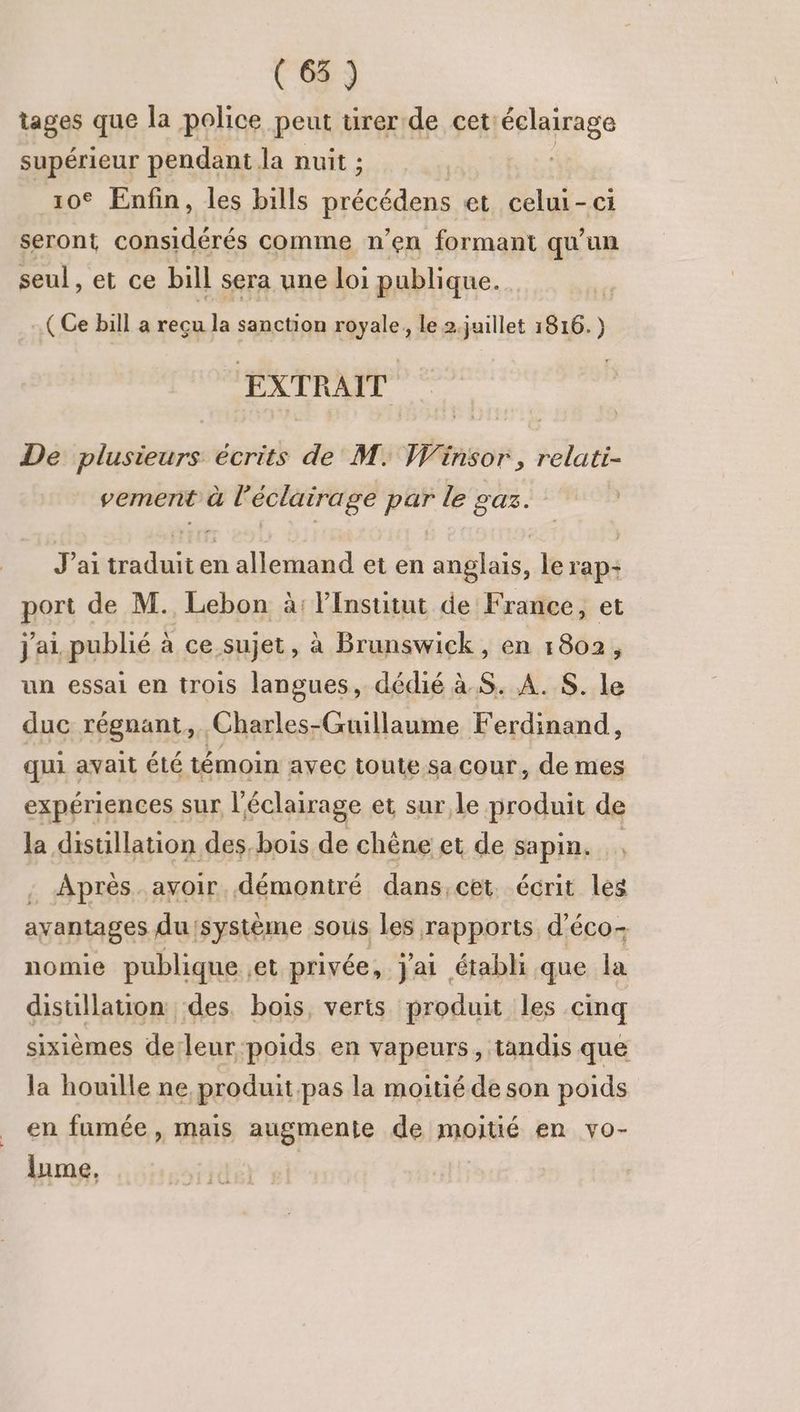 tages que la police peut tirer de cet éclairage supérieur pendant la nuit ; | 10€ Enfin, les bills rite et celui-ci seront considérés comme n’en formant qu'un seul, et ce bill sera une loi publique. ( Ce bill a reçu la sanction royale, le 2.juillet 1816.) EXTRAIT De plusieurs écrits de M. Winsor , relati- vemerit à l'éclairage par le gaz. J'ai traduit en allemand et en anglais, le rap: port de M. Lebon à: l’Institut de France, et j'ai publié à ce sujet, à Brunswick, en 1802, un essai en trois langues, dédié à S. A. $. le duc régnant, Charles-Guillaume Ferdinand, qui avait été témoin avec toute sa cour, de mes expériences sur l'éclairage et sur le produit de Ja distillation des, bois de chêne et de sapin. . Après. avoir. démontré dans, cet. écrit les avantages du système sous les rapports d'éco- nomie publique et privée, jai établi que la distillation des. bois, verts produit les cinq sixièmes de: Jeur. poids en vapeurs, tandis que la houille ne produit pas la moitié de son poids en fumée , mais augmente de moitié en vo- lume, |