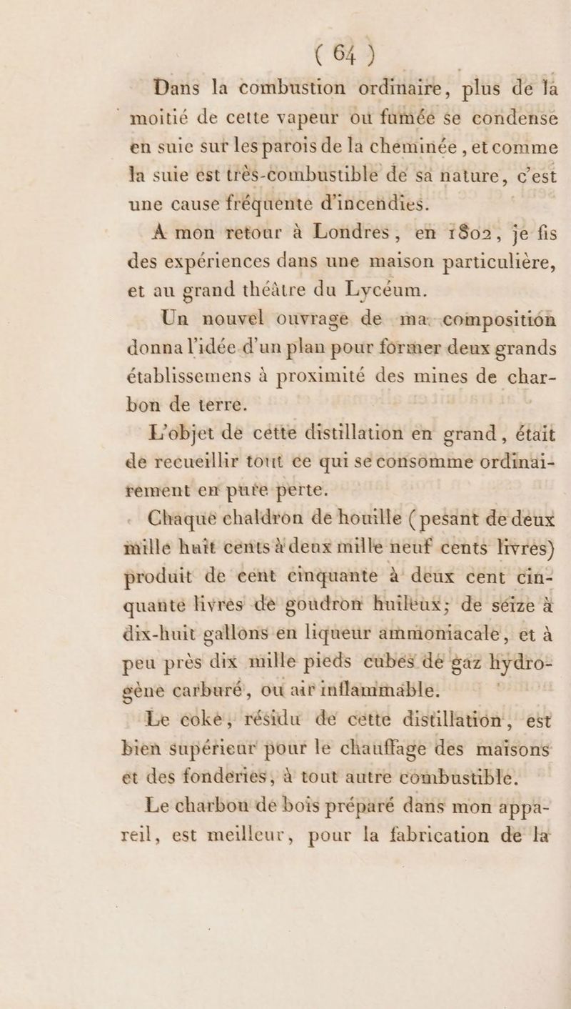 Dans la combustion ordinaire, plus de la | moitié de cette vapeur où fumée $e condense en suie sur les parois de la cheminée , etcomme la suie ést très-combustible de sa nature, c'est une cause fréquente d’incendies. | À mon retour à Londres, en 1802, je fis des expériences dans une maison particulière, et au grand théâtre du Lycéum. Un nouvel ouvrage de ma: composition donna l'idée.d'un plan pour former deux grands établissemens à proximité des mines de char- bon de terre. | L'objet de cette distillation en grand, était de recuerlhir tout ce qui se consomme ordinai- rement em pure perte. Chaque chaldron de houille (pesant de deux iille huit cents à deux mille neuf cents livrés) produit de cent cinquante à deux cent cin- quanté livres de goudron huileux; de séize à dix-huit gallons en liqueur ammoniacale, et à peu près dix nulle pieds cubes de gaz RER gène carburé, où air inflammable. im Le coke, résidu de cette disüllation, est bien supérieur pour le chauffage des maïsons et des fonderies, à tout autre combustible. Le charbon de bois préparé dans mon appa- reil, est meilleur, pour la fabrication de là