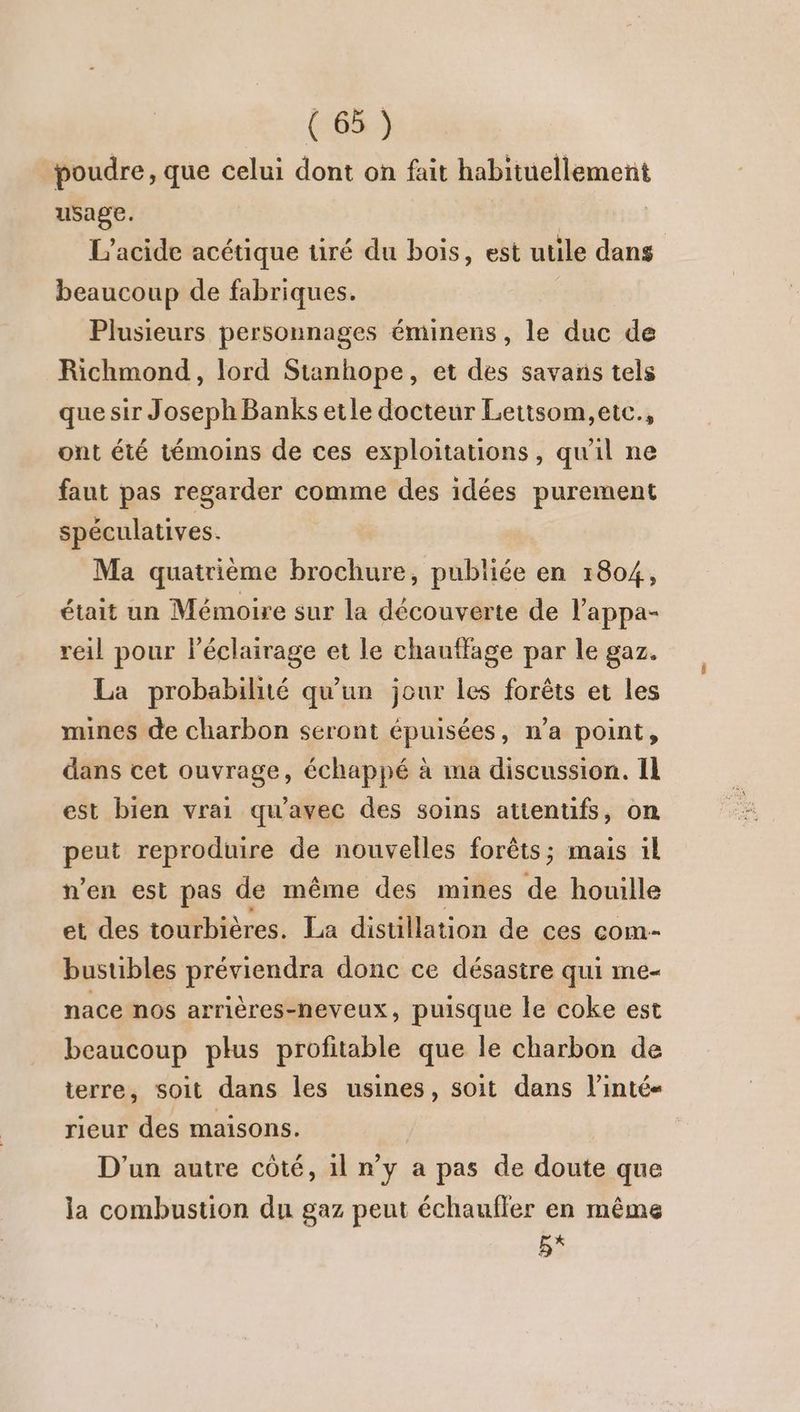 poudre, que celui dont on fait habituellement usage. L’'acide acétique tiré du bois, est utile dans beaucoup de fabriques. Plusieurs personnages éminens, le duc de Richmond, lord Stanhope, et des savans tels que sir Joseph Banks etle docteur Lettsom,etc., ont été témoins de ces exploitations, qu'il ne faut pas regarder comme des idées purement spéculatives. Ma quatrième brochure, publiée en 1804, était un Mémoire sur la découverte de l'appa- reil pour lPéclairage et le chauffage par le gaz. La probabilité qu'un jour les forêts et les mines de charbon seront épuisées, n’a point, dans cet ouvrage, échappé à ma discussion. Il est bien vrai qu'avec des soins atienufs, on peut reproduire de nouvelles forêts; mais il n’en est pas de même des mines de houille et des tourbières. La distillation de ces com- bustibles préviendra donc ce désastre qui me- nace nos arrières-neveux, puisque le coke est beaucoup plus profitable que le charbon de terre, soit dans les usines, soit dans l’inté« rieur des maisons. D'un autre côté, 1l n’y a pas de doute que la combustion du gaz peut échaufler en même E*