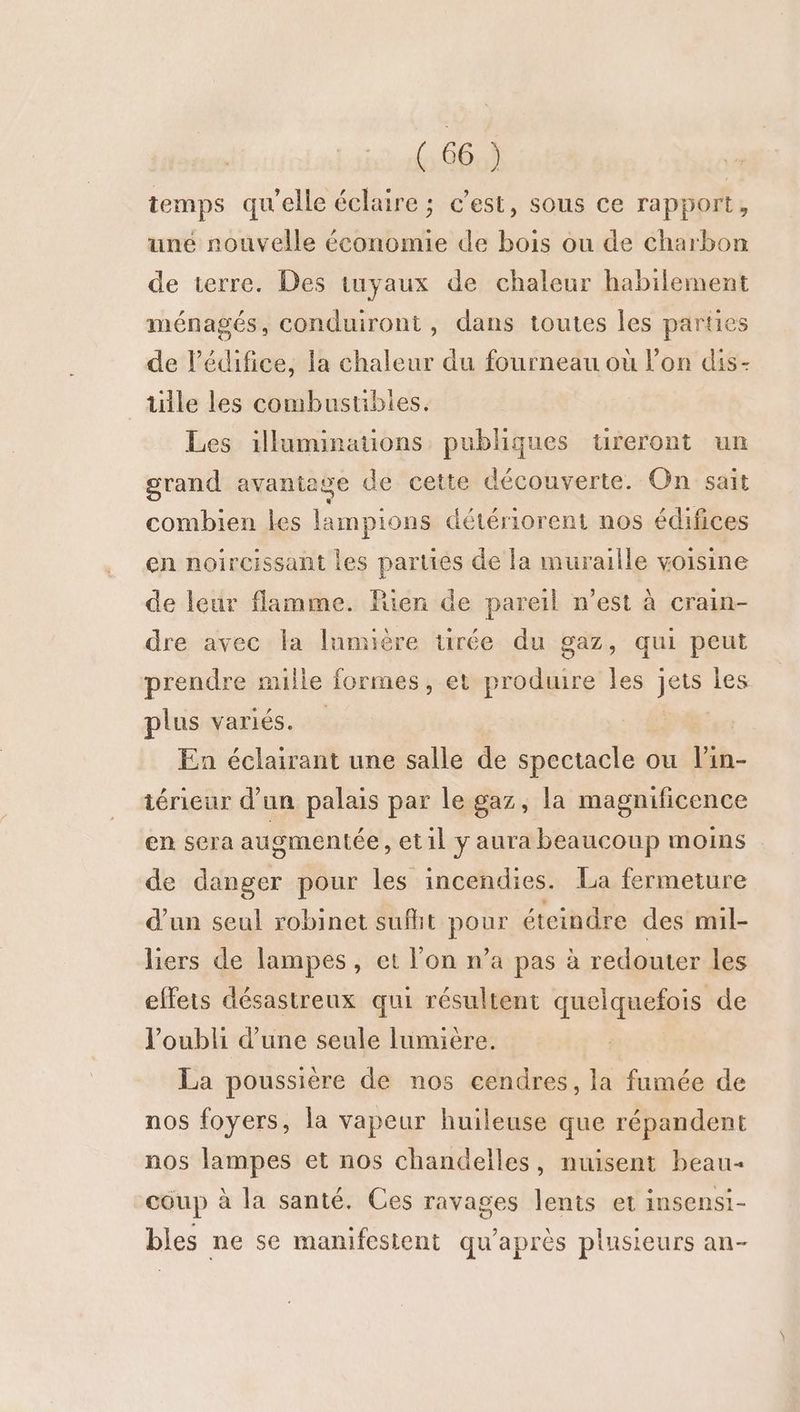 temps qu'elle éclaire ; c’est, sous ce rapport, une nouvelle économie de bois ou de charbon de terre. Des tuyaux de chaleur habilement ménagés, conduiront, dans toutes les parties de l'édifice, la chaleur du fourneau où l’on dis- tille les combustibles. Les illuminations publiques ureront un grand avanie ge de cette découverte. On sait combien les lampions détériorent nos édifices en noircissant les parties de la muraille voisine de leur flamme. Rien de pareil n’est à crain- dre avec la lumière tirée du gaz, qui peut prendre mille formes, et produire les jets les plus variés. : En éclairant une salle de spectacle ou l’in- iérieur d’un palais par le gaz, la magnificence en sera augmentée ,etil y aura beaucoup moins de danger pour les incendies. La fermeture d’un seul robinet sufhit Fons éteindre des mil- liers de lampes, et l'on n’a pas à à redouter les effets désastreux qui résultent quelquefois de l'oubli d’une seule lumière. La poussière de nos cendres, la fumée de nos foyers, la vapeur huileuse que répandent nos lampes et nos chandelles, nuisent beau coup à la santé. Ces ravages lents et insensi- bles ne se manifestent qu'après plusieurs an-