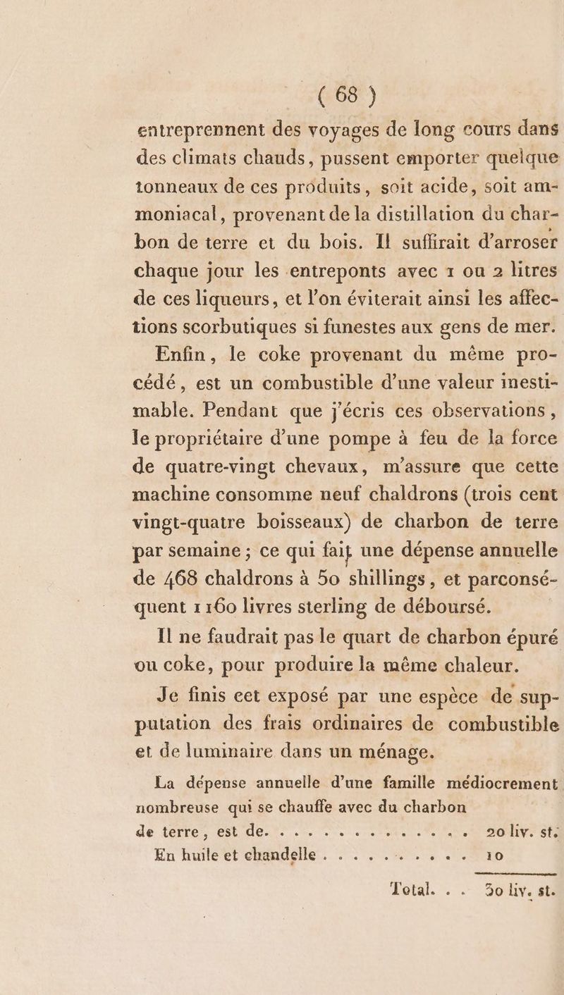 entreprennent des voyages de long cours dans des climats chauds, pussent emporter quelque tonneaux de ces produits, soit acide, soit am- moniacal, provenant de la distillation du char- bon de terre et du bois. Il suffirait d’arroser chaque jour les entreponts avec 1 ou 2 litres de ces liqueurs, et l’on éviterait ainsi les affec- tions scorbutiques si funestes aux gens de mer. Enfin, le coke provenant du même pro- cédé, est un combustible d’une valeur inesti- mable. Pendant que j'écris ces observations, le propriétaire d’une pompe à feu de la force de quatre-vingt chevaux, m'assure que cette machine consomme neuf chaldrons (trois cent vingt-quatre boisseaux) de charbon de terre par semaine ; ce qui fait une dépense annuelle de 468 chaldrons à 50 shillings, et parconsé- quent 1 160 livres sterling de déboursé. Il ne faudrait pas le quart de charbon épuré ou coke, pour produire la même chaleur. Je finis eet exposé par une espèce de sup- putation des frais ordinaires de combustible et de luminaire dans un ménage. La dépense annuelle d’une famille médiocrement nombreuse qui se chauffe avec du charbon de terre, tdenr .%, 7. ne Le 4 .*! 50'hv. $tà En huile et chandelle . . . .. RPC D Total. . . 30 lv. st.
