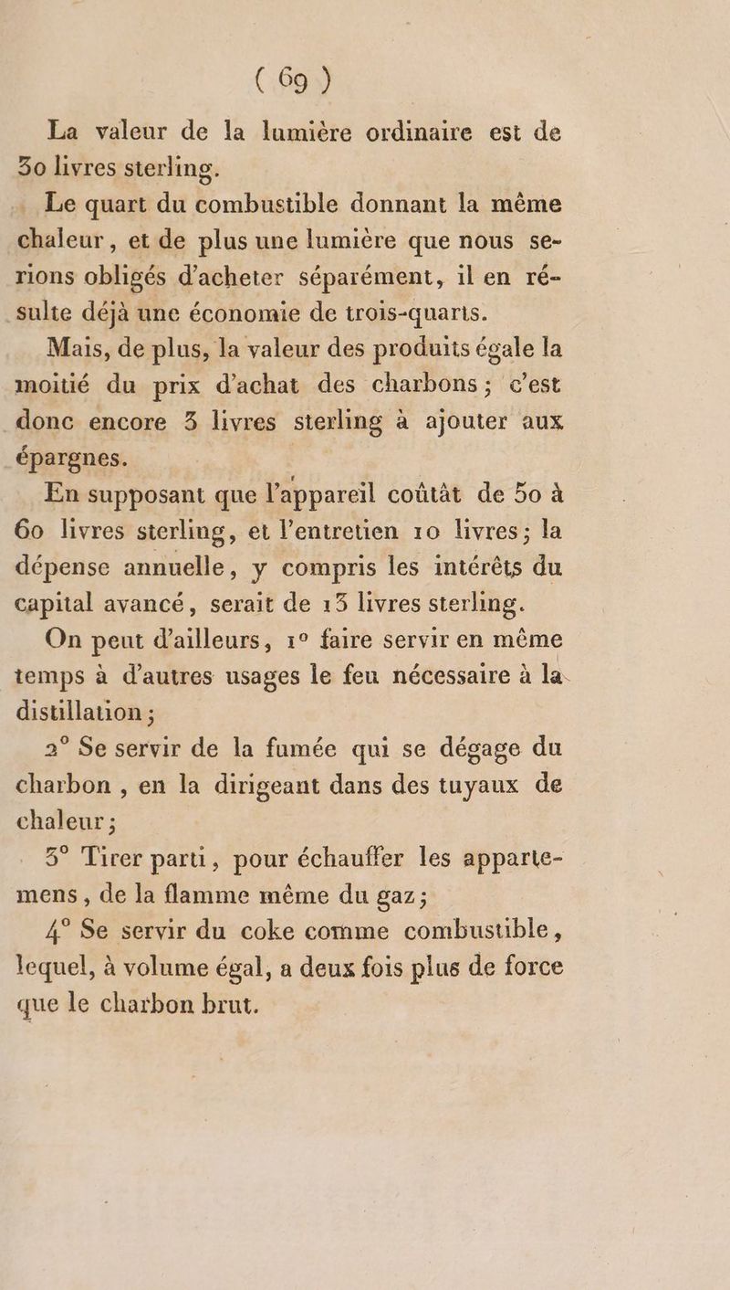 La valeur de la lumière ordinaire est de 30 livres sterling. Le quart du combustible donnant la même “Fi et de plus une lumière que nous se- rions obligés d'acheter séparément, il en ré sulte déjà une économie de trois-quaris. Mais, de plus, la valeur des produits égale la moitié du prix d'achat des charbons; c’est donc encore 3 livres sterling à ajouter aux épargnes. En supposant que l'appareil coûtät de 50 à 60 livres sterling, et l’entreuen 10 livres ; la dépense annuelle, y ana les intérêts du capital avancé, serait de 13 livres sterling. On Fa d'ailleurs, 1° faire servir en même temps à d’autres usages le feu nécessaire à la. distillation ; 2° Se servir de la fumée qui se dégage du charbon , en la dirigeant dans des tuyaux de chaleur ; 5° Tirer parti, pour échauffer les apparte- mens , de la flamme même du gaz; 4° Se servir du coke cornme combustible, lequel, à volume égal, a deux fois plus de force que le charbon brut.